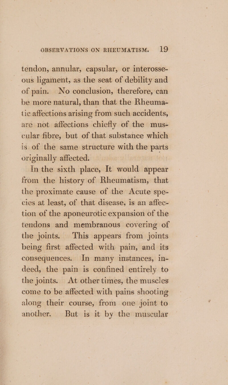 tendon, annular, capsular, or interosse- ous ligament, as the seat of debility and of pain. No conclusion, therefore, can be more natural, than that the Rheuma- tic affections arising from such accidents, are not affections chiefly of the mus- cular fibre, but of that substance which is of the same structure with the pom originally affected. In the sixth place, It would appear from the history of Rheumatism, that the proximate cause of the Acute spe- cies at least, of that disease, is an affec- tion of the aponeurotic expansion of the tendons and membranous covering of the joints. This appears from joints being first affected with pain, and its consequences. In many instances, in- deed, the pain is confined entirely to the joints. At other times, the muscles come to be affected with pains shooting along their course, from one joint to another. But is it by the muscular