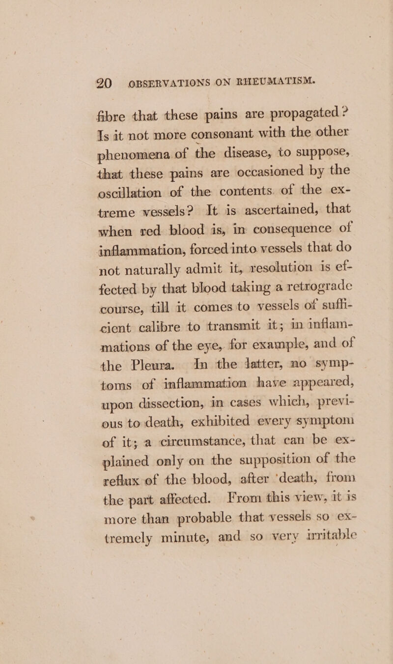 fibre that these pains are propagated ? Is it not more consonant with the other phenomena of the disease, to suppose, that these pains are occasioned by the oscillation of the contents. of the ex- treme vessels? It is ascertained, that when red blood is, in consequence of inflammation, forced into vessels that do not naturally admit it, resolution is et- fected by that blood taking a retrograde course, till it comes to vessels of sufhi- cient calibre to transmit it; in inflam- mations of the eye, for example, and of the Pleura. In the datter, no symp- _ toms of inflammation have appeared, upon dissection, in cases which, previ- ous to death, exhibited every symptom of it; a circumstance, that can be ex- plained only on the supposition of the reflux of the blood, after ‘death, from the part affected. From this view, it is more than probable that vessels so ex- tremely minute, and so very irritable