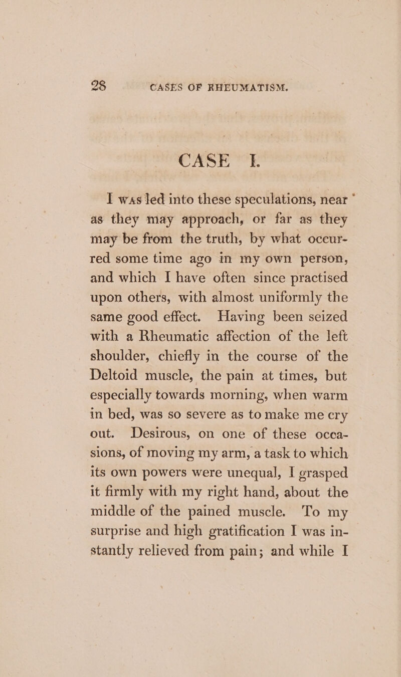 CASE I. I was led into these speculations, near as they may approach, or far as they may be from the truth, by what oceur- red some time ago in my own person, and which I have often since practised upon others, with almost uniformly the same good effect. Having been seized with a Rheumatic affection of the left shoulder, chiefly in the course of the Deltoid muscle, the pain at times, but especially towards morning, when warm in bed, was so severe as to make me cry out. Desirous, on one of these occa- sions, of moving my arm, a task to which its own powers were unequal, I grasped it firmly with my right hand, about the middle of the pained muscle. To my surprise and high gratification I was in- stantly relieved from pain; and while I