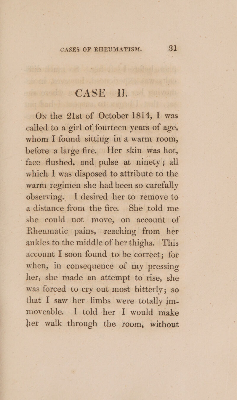 CASE UI. On the 21st of October 1814, I was called to a girl of fourteen years of age, whom I found sitting in a warm room, before a large fire. Her skin was hot, face flushed, and pulse at ninety ; all which I was disposed to attribute to the warm regimen she had been so carefully: observing. I desired her to remove to a distance from the fire. She told me she could not move, on account of Rheumatic pains, reaching from her ankles to the middle of her thighs. This account I soon found to be correct; for when, in consequence of my pressing her, she made an attempt to rise, she was forced to cry out most bitterly; so that I saw her limbs were totally im- moveable. I told her I would make her walk through the room, without