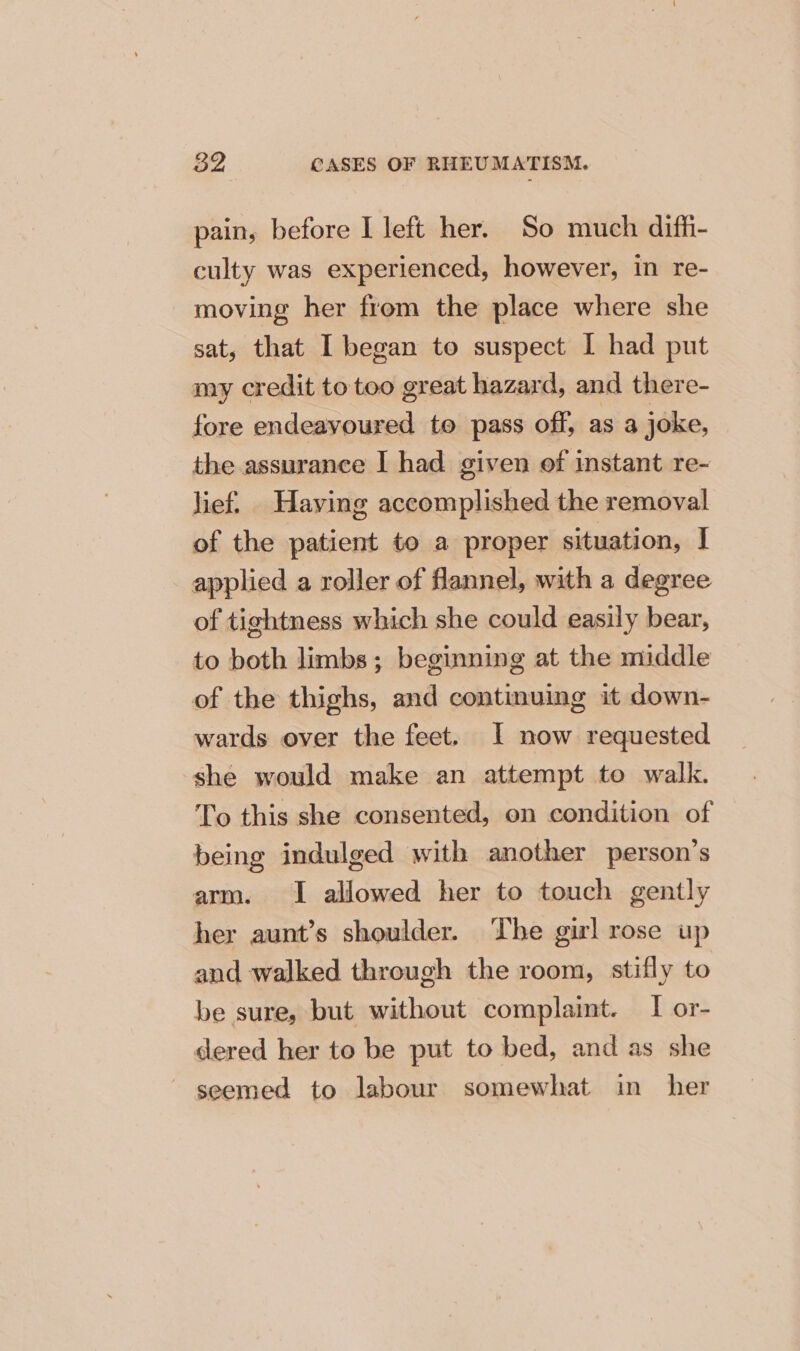 pain, before I left her. So much difh- culty was experienced, however, in re- moving her from the place where she sat, that I began to suspect I had put my credit to too great hazard, and there- fore endeavoured to pass off, as a joke, the assurance | had given of instant re- lief. Having accomplished the removal of the patient to a proper situation, I applied a roller of flannel, with a degree of tightness which she could easily bear, to both limbs; beginning at the middle of the thighs, and continuing it down- wards over the feet. I now requested she would make an attempt to walk. To this she consented, on condition of being indulged with another person’s arm. I allowed her to touch gently her aunt’s shoulder. The girl rose up and walked through the room, stifly to be sure, but without complaint. I or- dered her to be put to bed, and as she ~ seemed to labour somewhat in her