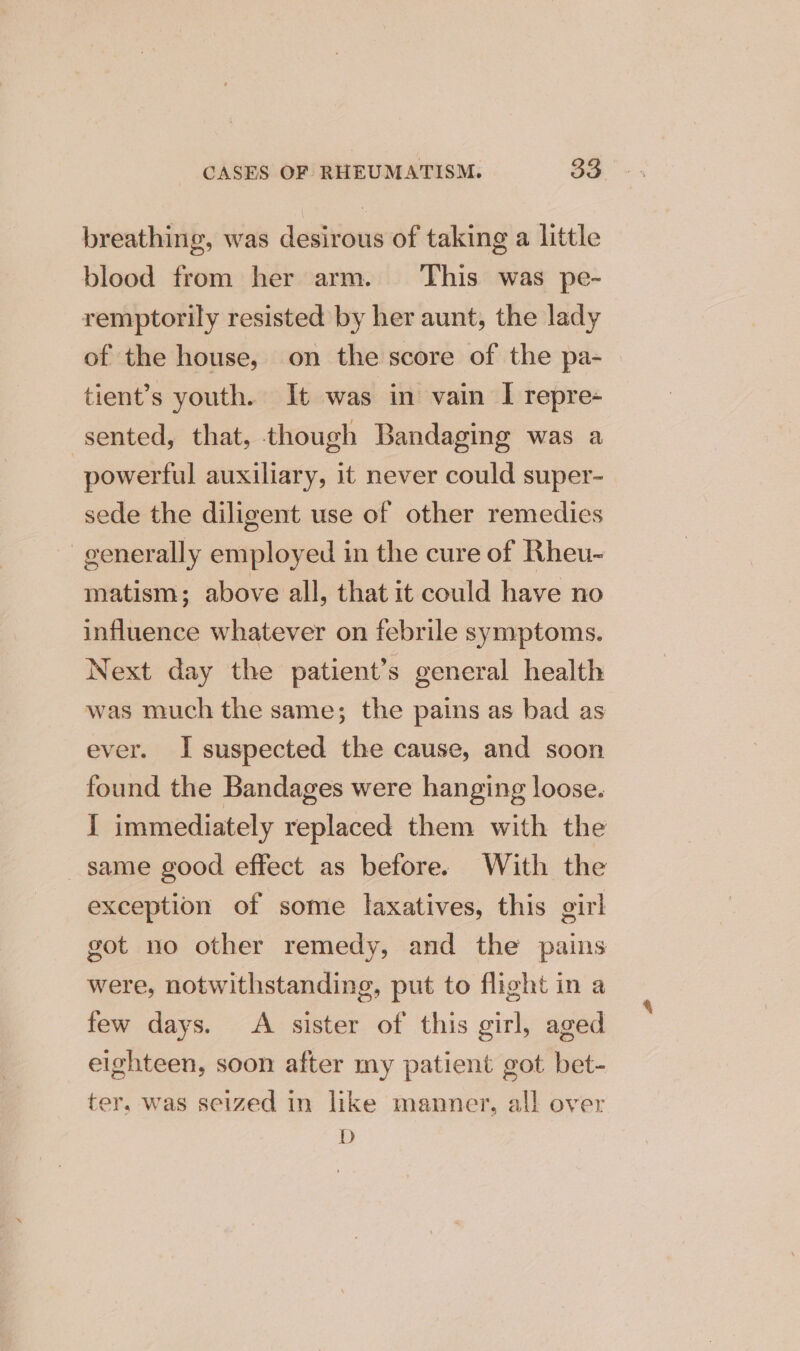 breathing, was desirous of taking a little blood from her arm. This was pe- remptorily resisted by her aunt, the lady of the house, on the score of the pa- tient’s youth. It was in vain I repre- sented, that, though Bandaging was a powerful auxiliary, it never could super- sede the diligent use of other remedies generally employed in the cure of Rheu- matism; above all, that it could have no influence whatever on febrile symptoms. Next day the patient’s general health was much the same; the pains as bad as ever. I suspected the cause, and soon found the Bandages were hanging loose. I immediately replaced them with the same good effect as before. With the exception of some laxatives, this girl got no other remedy, and the pains were, notwithstanding, put to flight in a few days. A sister of this girl, aged eighteen, soon after my patient got bet- ter, was seized in like manner, all over D