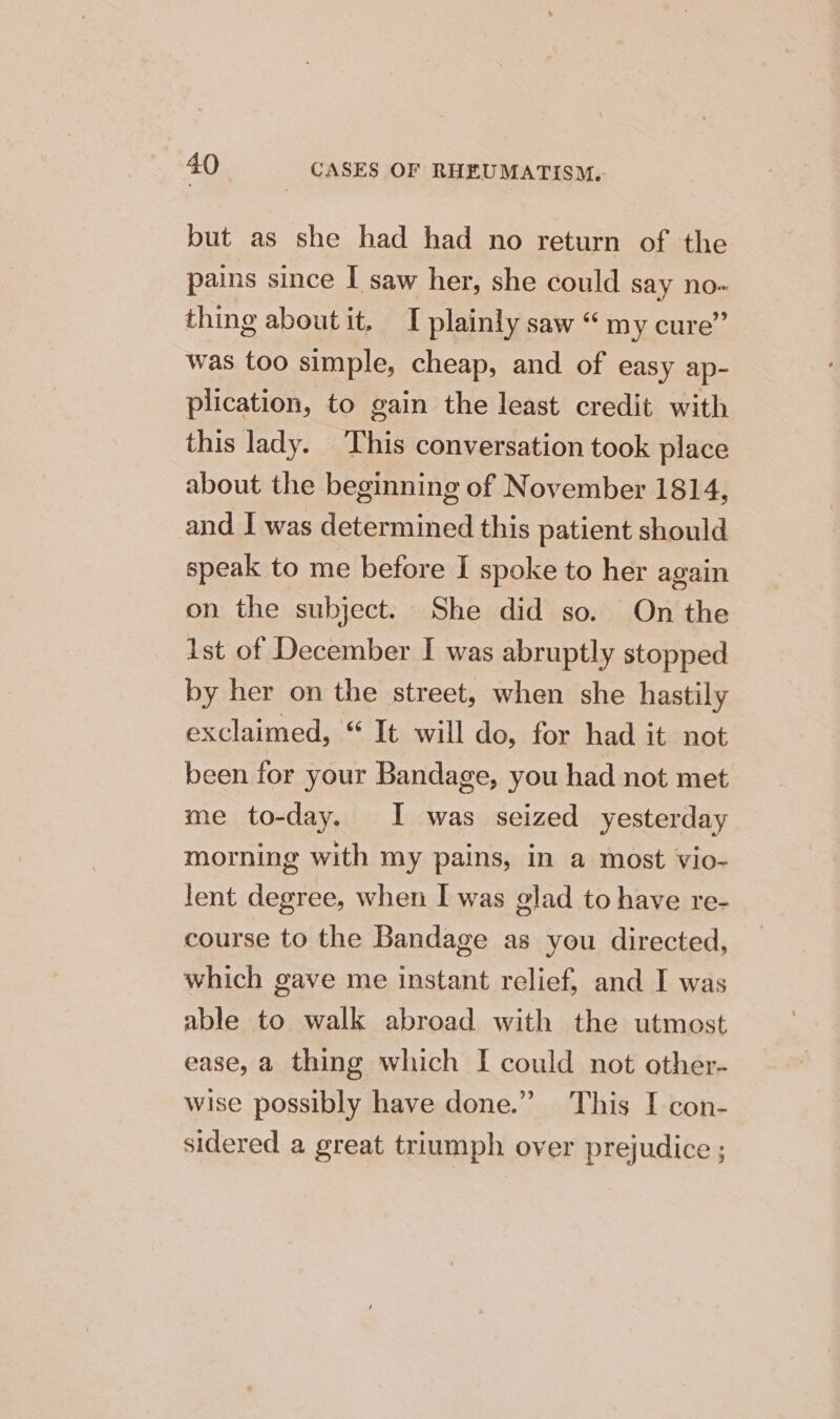 but as she had had no return of the pains since I saw her, she could say no- thing about it, I plainly saw “ my cure” was too simple, cheap, and of easy ap- plication, to gain the least credit with this lady. This conversation took place about the beginning of November 1814, and I was determined this patient should speak to me before I spoke to her again on the subject. She did so. On the ist of December I was abruptly stopped by her on the street, when she hastily exclaimed, “ It will do, for had it not been for your Bandage, you had not met me to-day. I was seized yesterday morning with my pains, in a most vio- lent degree, when I was glad to have re- course to the Bandage as you directed, which gave me instant relief, and I was able to walk abroad with the utmost ease, a thing which I could not other- wise possibly have done.” This I con- sidered a great triumph over prejudice ;