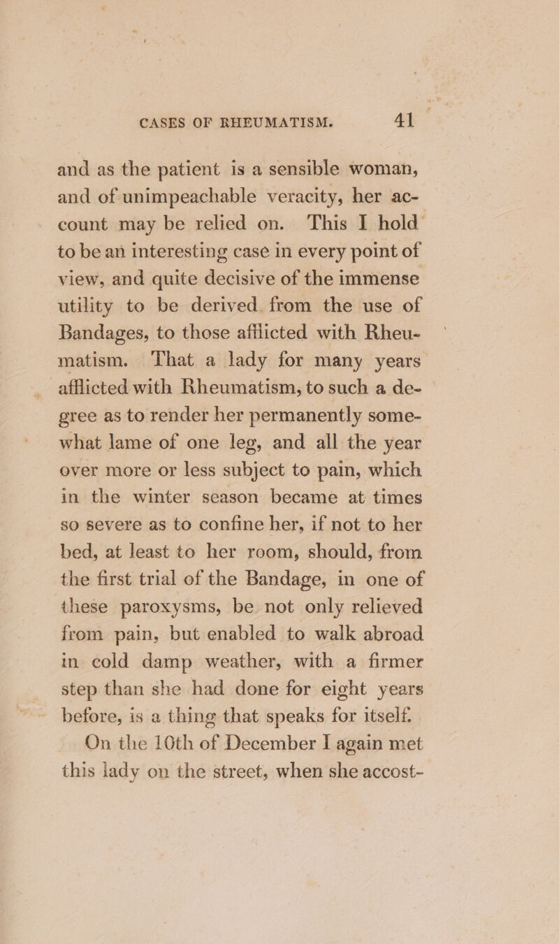 and as the patient is a sensible woman, and of unimpeachable veracity, her ac- count may be relied on. This I hold’ to be an interesting case in every point of view, and quite decisive of the immense utility to be derived. from the use of Bandages, to those afflicted with Rheu- matism. That a lady for many years afflicted with Rheumatism, to such a de- gree as to render her permanently some- what lame of one leg, and all the year over more or less subject to pain, which in the winter season became at times so severe as to confine her, if not to her bed, at least to her room, should, from the first trial of the Bandage, in one of these paroxysms, be not only relieved from pain, but enabled to walk abroad in cold damp weather, with a firmer step than she had done for eight years before, is a thing that speaks for itself. On the 10th of December I again met this lady on the street, when she accost~