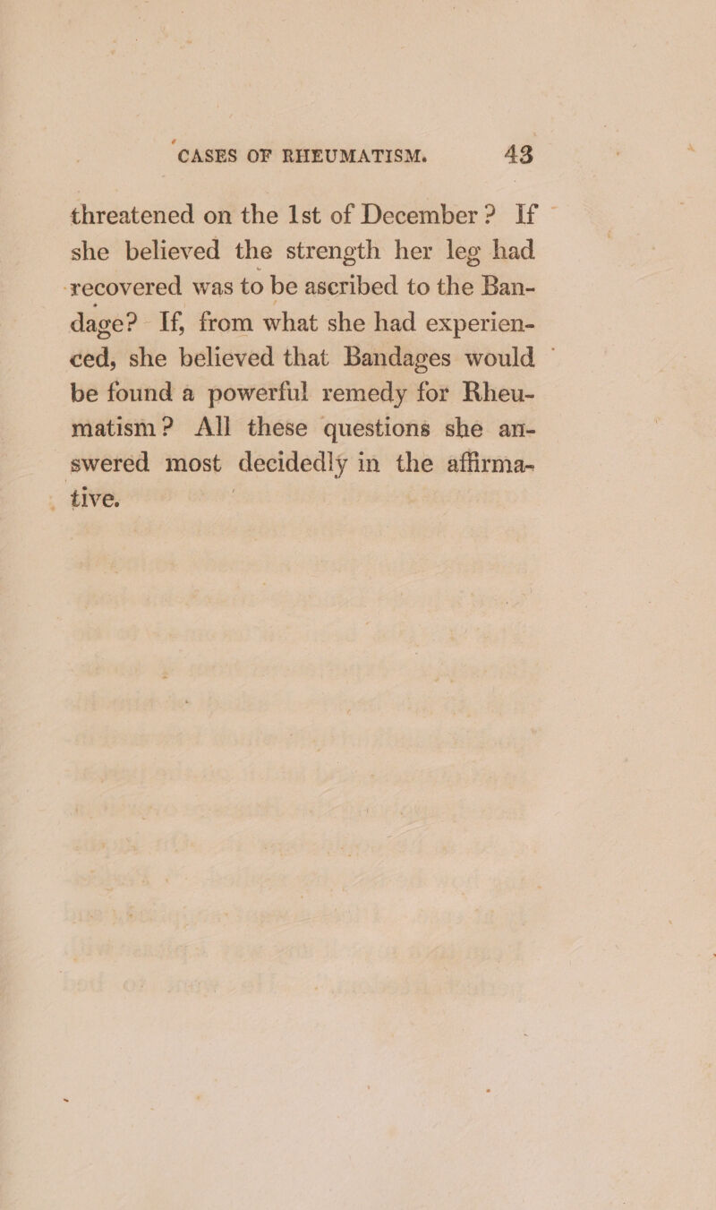 threatened on the 1st of December? If — she believed the strength her leg had recovered was to be aseribed to the Ban- dage? -If, from what she had experien- ced, she believed that Bandages would — be found a powerful remedy for Rheu- matism ? All these questions she an- swered most decidedly in the affirma- _ tive. ed