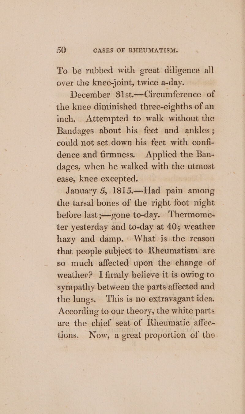 To be rubbed with great diligence all over the knee-joint, twice a-day. December 31st.—Circumference of the knee diminished three-eighths of an inch. Attempted to walk without the Bandages about his feet and ankles ; could not set down his feet with confi- dence and firmness. Applied the Ban- dages, when he walked with the utmost ease, knee excepted. January 5, 1815.—Had pain among the tarsal bones of the right foot night before last ;—gone to-day. Thermome- ter yesterday and to-day at 40; weather hazy and damp. What is the reason that people subject to Rheumatism are so much affected. upon the change of weather? I firmly believe it is owing to sympathy between the parts affected and the lungs. This is no extravagant idea. According to our theory, the white parts are the chief seat of Rheumatic affec- tions, Now, a great proportion of the