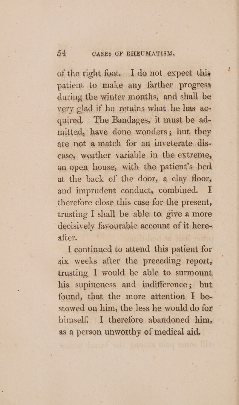 of the right foot. I donot expect thig patient to make any farther progress during the winter months, and shall be very glad if he retains what he has ac- quired. The Bandages, it must be ad- mitted, have done wonders; but they are not a match for an inveterate dis- ease, weather variable in the extreme, an open house, with the patient’s bed at the back of the door, a clay floor, and imprudent conduct, combined. I therefore close this case for the present, trusting I shall be able to give a more decisively favourable account of it here- after. | I continued to attend this patient for six weeks after the preceding report, trusting I would be able to surmount his supineness and indifference; but found, that the more attention I be- stowed on him, the less he would do for © himself. I therefore abandoned him, as a person unworthy of medical aid,