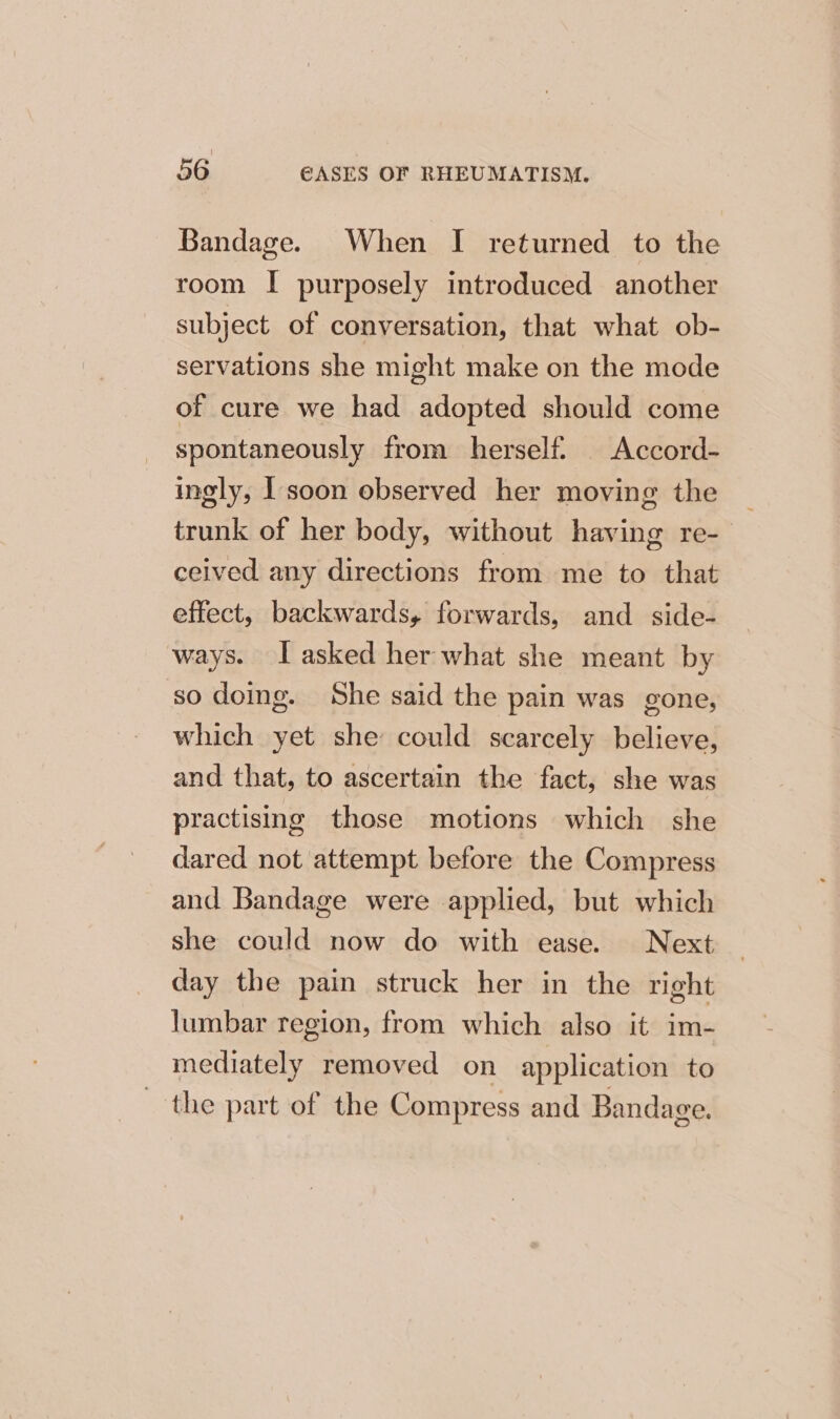 Bandage. When I returned to the room I purposely introduced another subject of conversation, that what ob- servations she might make on the mode of cure we had adopted should come spontaneously from herself. | Accord- ingly, I'soon observed her moving the trunk of her body, without having re- ceived any directions from me to that effect, backwards, forwards, and _ side- ways. [asked her what she meant by so doing. She said the pain was gone, which yet she could scarcely believe, and that, to ascertain the fact, she was practismg those motions which she dared not attempt before the Compress and Bandage were applied, but which she could now do with ease. Next day the pain struck her in the right lumbar region, from which also it im- mediately removed on application to the part of the Compress and Bandage.