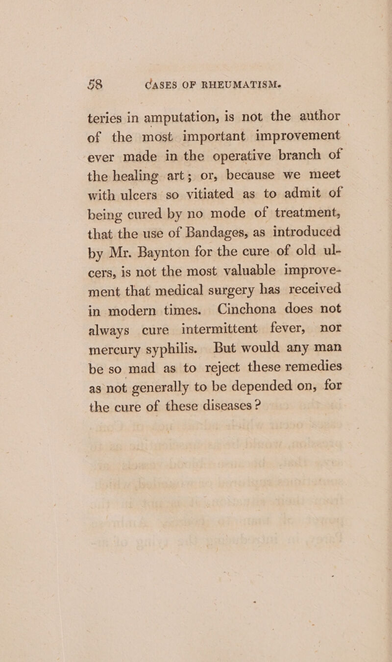 teries in amputation, is not the author of the most important improvement | ever made in the operative branch of the healing art; or, because we meet with ulcers so vitiated as to admit of being cured by no mode of treatment, that the use of Bandages, as introduced by Mr. Baynton for the cure of old ul- cers, is not the most valuable improve- ment that medical surgery has received in modern times. Cinchona does not always cure intermittent fever, nor mercury syphilis. But would any man be so mad as to reject these remedies as not. generally to be depended on, for the cure of these diseases ?