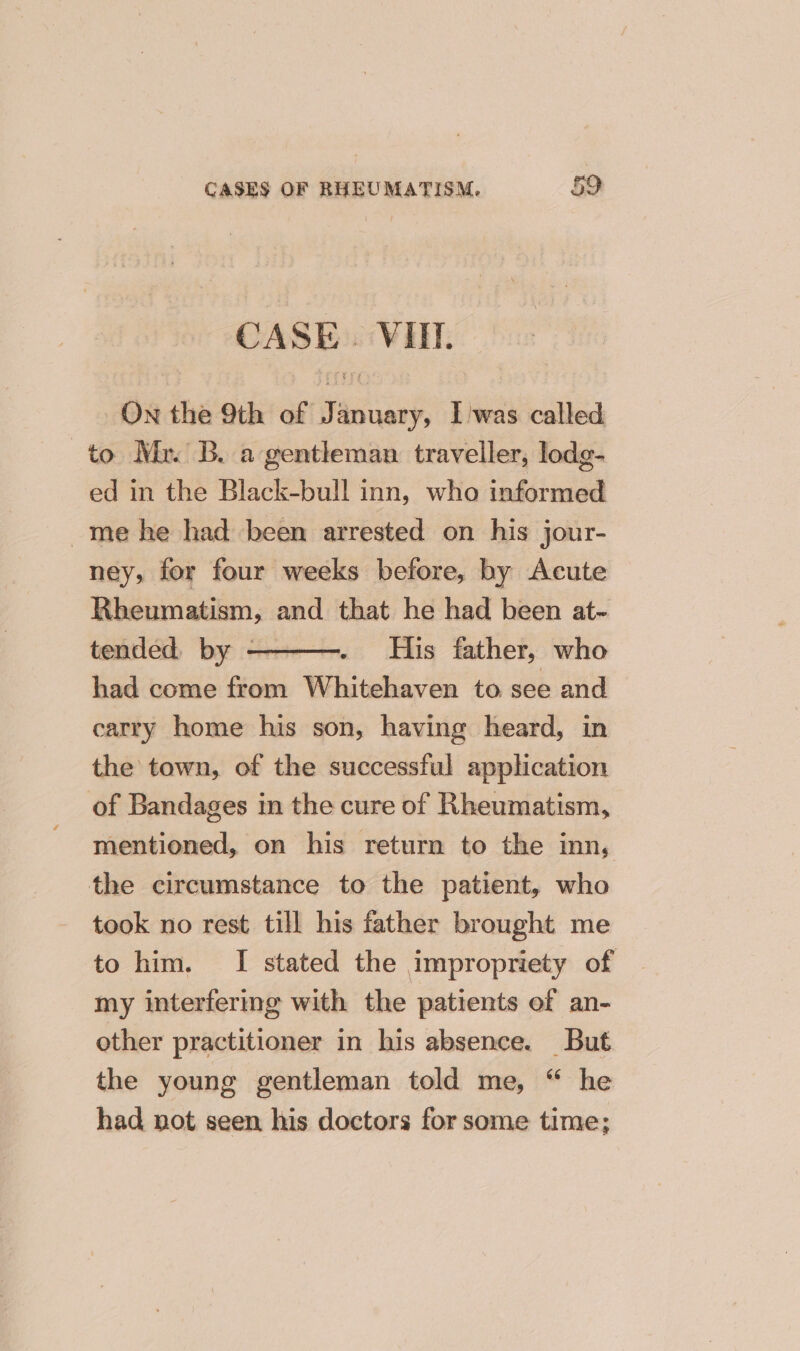 CASE. VIE. On the 9th of January, Iwas called to Mx. B. a gentleman traveller, lodg- ed in the Black-bull inn, who informed me he had been arrested on his jour- ney, for four weeks before, by Acute Rheumatism, and that he had been at- tended. by ————. His father, who had come from Whitehaven to see and carry home his son, having heard, in the town, of the successful application of Bandages in the cure of Rheumatism, mentioned, on his return to the inn, the circumstance to the patient, who took no rest till his father brought me to him. I stated the impropriety of my interfering with the patients of an- other practitioner in his absence. But the young gentleman told me, “ he had not seen his doctors for some time;