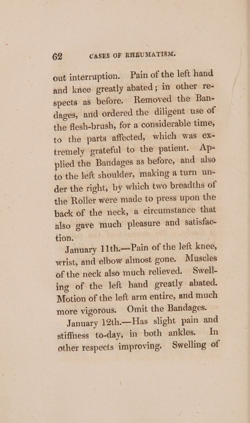 out interruption. Pain of the left hand and knee greatly abated; in other re- spects as belore. Removed the Ban- dages, arid ordered the diligent use of the flesh-brush, for a considerable time, to the parts affected, which was ex- tremely grateful to the patient. Ap- plied the Bandages as before, and also to the left shoulder, making a turn un- der the right, by which two breadths of the Roller were made to press upon the back of the neck, a circumstance that also gave much pleasure and satisfac- tion. | | January 11th.—Pain of the left knee, wrist, and elbow almost gone. Muscles of the neck also much relieved. Swell- ing of the left hand ereatly abated. Motion of the left arm entire, and much more vigorous. Omit the Bandages. January 12th.—Has slight pain and » stiffness to-day, in both ankles. In other respects improving. Swelling of