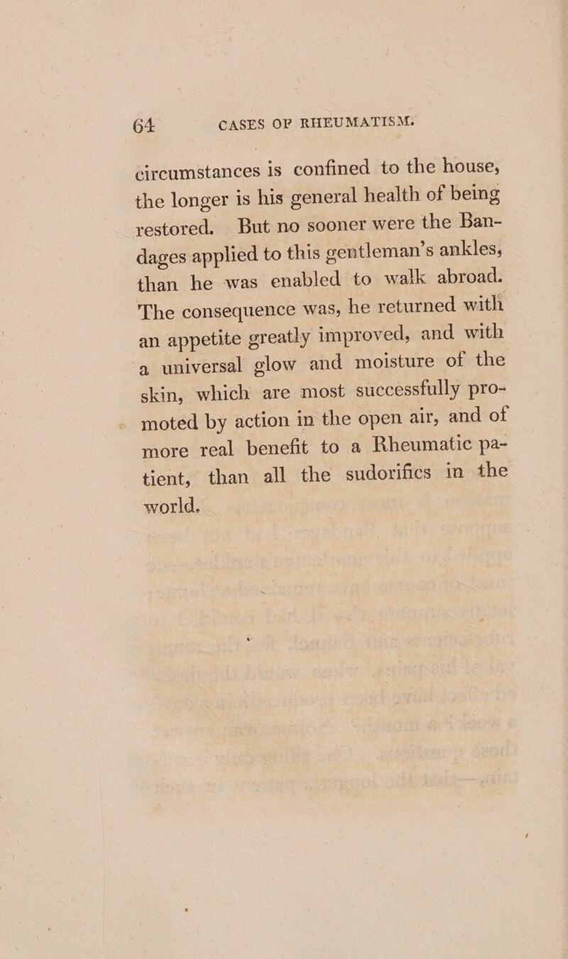 circumstances is confined to the house, the longer is his general health of being restored. But no sooner were the Ban- dages applied to this gentleman’s ankles, than he was enabled to walk abroad. The consequence was, he returned with an appetite greatly improved, and with a universal glow and moisture of the skin, which are most successfully pro- moted by action in the open air, and of more real benefit to a Rheumatic pa- tient, than all the sudorifics in the world.