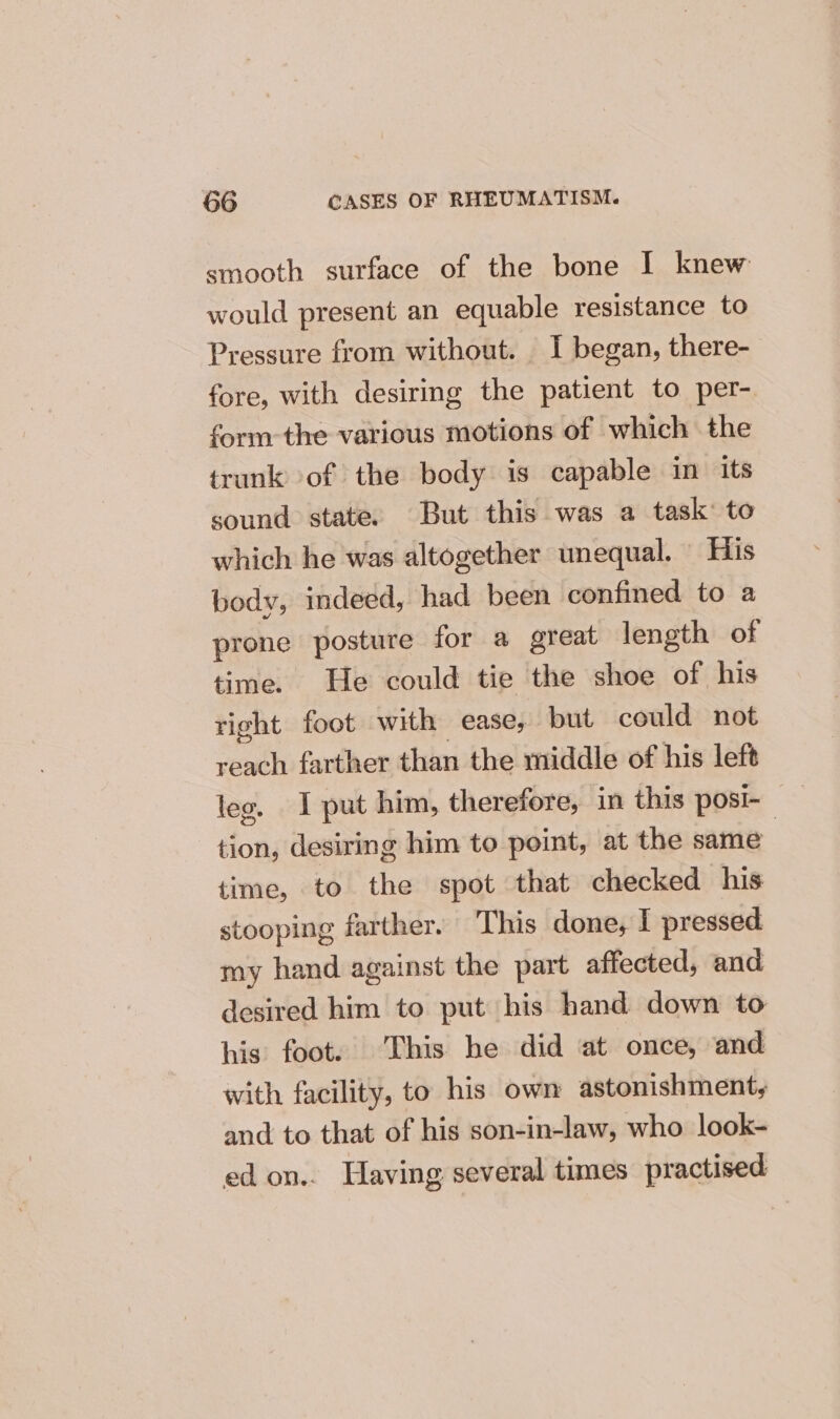 smooth surface of the bone I knew would present an equable resistance to Pressure from without. I began, there- fore, with desiring the patient to per-. form the various motions of which the trunk of the body is capable in its sound state. But this was a task: to which he was altogether unequal. His body, indeed, had been confined to a prone posture for a great length of time. He could tie the shoe of his right foot with ease, but could not reach farther than the middle of his left leo. 1 put him, therefore, in this posi- tion, desiring him to point, at the same time, to the spot that checked his stooping farther. This done, I pressed my hand against the part affected, and desired him to put his hand down to his foot. This be did at once, and with facility, to his own astonishment, and to that of his son-in-law, who look- ed on.. Having several times practised