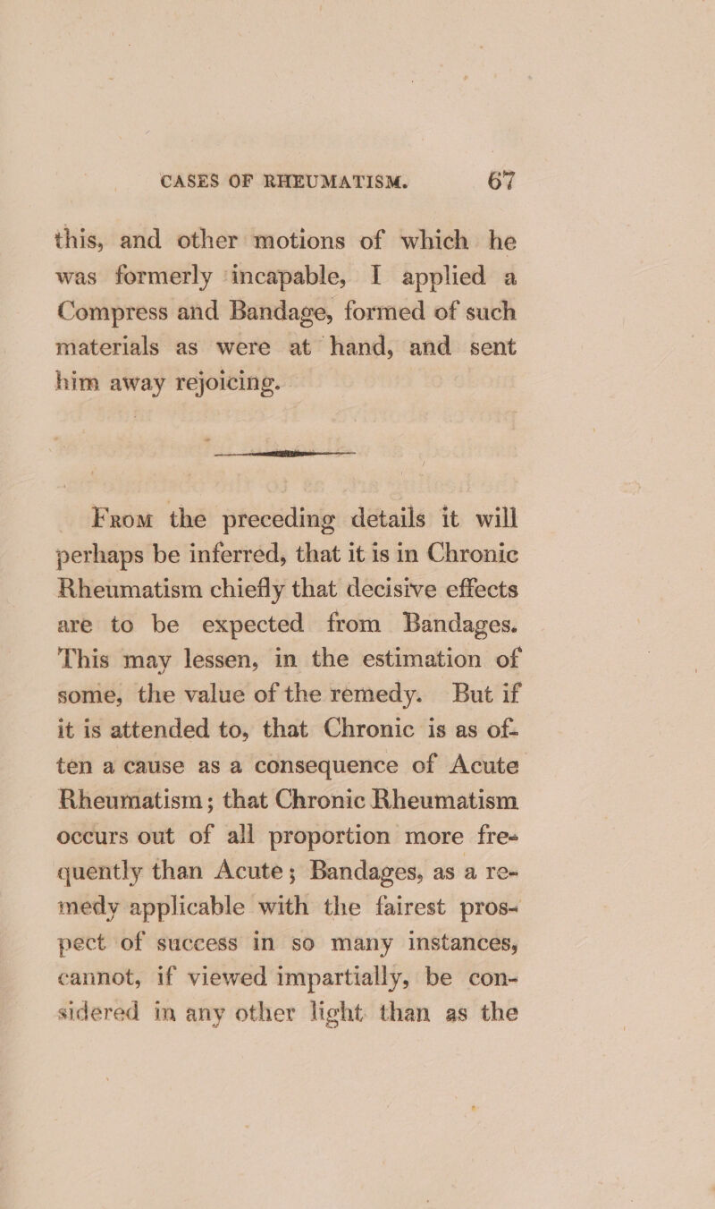 this, and other motions of which he was formerly ‘incapable, I applied a Compress and Bandage, formed of such materials as were at hand, and sent him away rejoicing. “” : iatesibens From the preceding details it will perhaps be inferred, that it is in Chronic Rheumatism chiefly that decisive effects are to be expected from Bandages. This may lessen, in the estimation of some, the value of the remedy. But if it is attended to, that Chronic is as of- ten a cause as a consequence of Acute Rheumatism; that Chronic Rheumatism occurs out of all proportion more fre- quently than Acute; Bandages, as a Te medy applicable with the fairest pros- pect of success In so many instances, cannot, if viewed impartially, be con- sidered in any other light. than as the