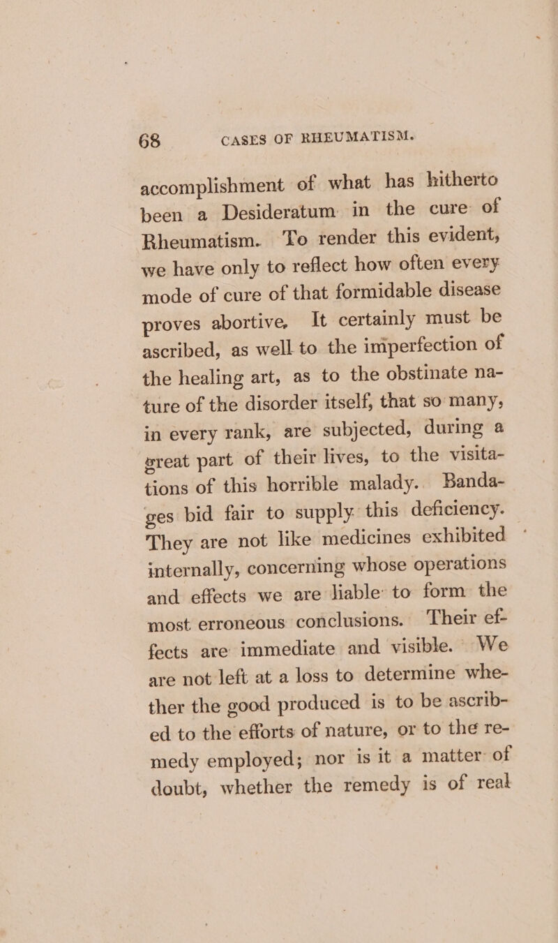 accomplishment of what has hitherto been a Desideratum in the cure of Bheumatism. To render this evident, we have only to reflect how often every mode of cure of that formidable disease proves abortive, It certainly must be ascribed, as well to the imperfection of the healing art, as to the obstinate na- ‘ture of the disorder itself, that so many, in every rank, are subjected, during @ wreat part of their lives, to the visita- tions of this horrible malady. Banda- ges bid fair to supply: this deficiency. They are not like medicines exhibited internally, concerning whose operations and effects we are liable to form the most erroneous conclusions. Their ef fects are immediate and visible. - We are not left at a loss to determine whe- ther the good produced is to be ascrib- ed to the efforts of nature, or to the re- medy employed; nor is it a matter of doubt, whether the remedy is of real