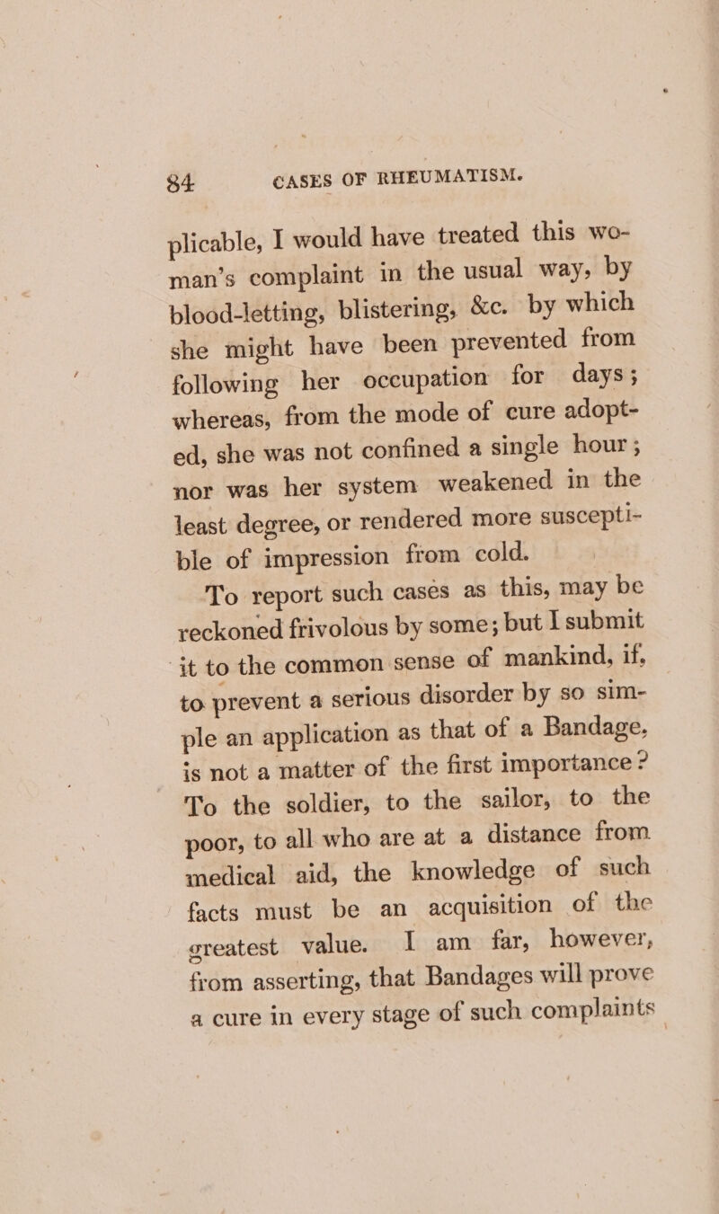 plicable, I would have treated this wo- man’s complaint in the usual way, by blood-letting, blistering, &amp;c. by which she might have been prevented from following her occupation for days; whereas, from the mode of cure adopt- ed, she was not confined a single hour ; nor was her system weakened in the least degree, or rendered more suscepti- ble of impression from cold. To report such cases as this, may be reckoned frivolous by some; but I submit it to the common sense of mankind, if, to prevent a serious disorder by so sim- ple an application as that of a Bandage. *s not a matter of the first importance ? To the soldier, to the sailor, to the poor, to all who are at a distance from medical aid, the knowledge of such facts must be an acquisition of the createst value. 1 am far, however; from asserting, that Bandages will prove a cure in every stage of such complaints