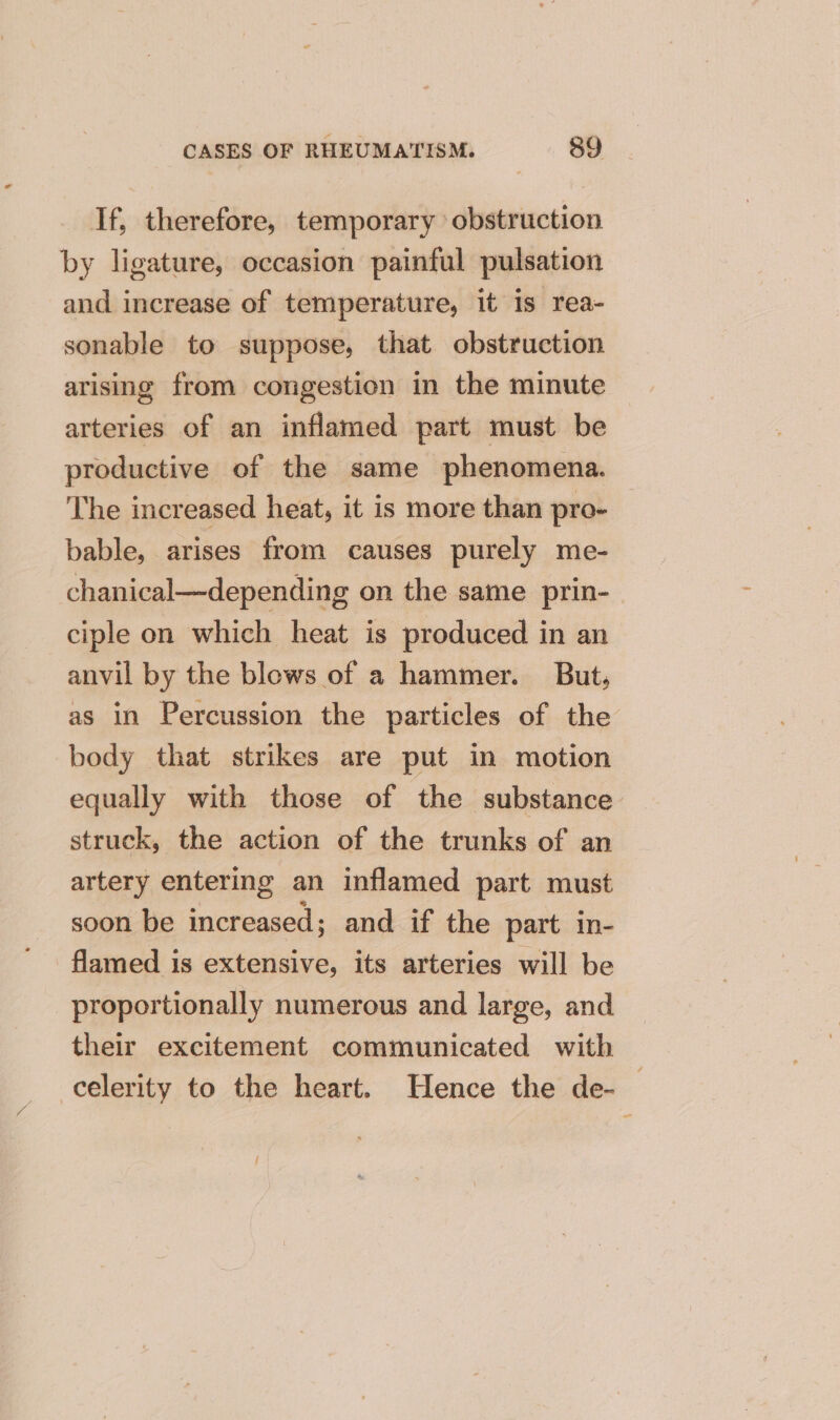 If, therefore, temporary obstruction by ligature, occasion painful pulsation and increase of temperature, it is rea- sonable to suppose, that obstruction arising from congestion in the minute arteries of an inflamed part must be productive of the same phenomena. The increased heat, it is more than pro- bable, arises from causes purely me- chanical—depending on the same prin- ciple on which heat is produced in an anvil by the blows of a hammer. But, as in Percussion the particles of the body that strikes are put in motion equally with those of the substance struck, the action of the trunks of an artery entering an inflamed part must soon be increased; and if the part in- flamed is extensive, its arteries will be proportionally numerous and large, and their excitement communicated with oo