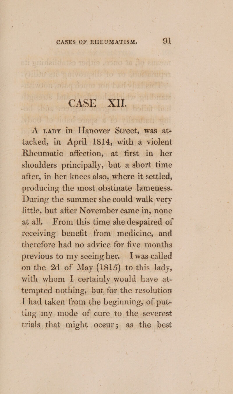 CASE XIL A tapy in Hanover Street, was at+ tacked, in April 1814, with a violent Rheumatic affection, at first in her shoulders principally, but a short time after, in her knees also, where it settled, producing the most obstinate lameness. During the summer she could walk very little, but after November came in, none at all. From this time she despaired of receiving benefit from medicine, and therefore had no advice for five months previous to my seeingher. I was called on the 2d of May (1815) to this lady, with whom I certainly would have at- tempted nothing, but for the resolution: I had taken from the beginning, of put- ting my mode of cure to the severest trials that might oceur; as the best