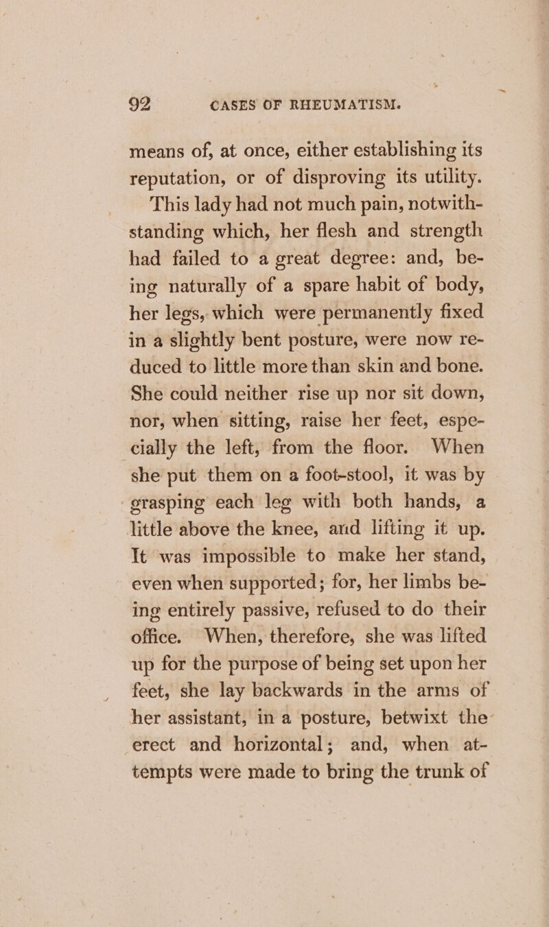 means of, at once, either establishing its reputation, or of disproving its utility. This lady had not much pain, notwith- standing which, her flesh and strength had failed to a great degree: and, be- ing naturally of a spare habit of body, her legs, which were permanently fixed in a slightly bent posture, were now re- duced to little more than skin and bone. She could neither rise up nor sit down, nor, when sitting, raise her feet, espe- cially the left, from the floor. When she put them on a foot-stool, it was by grasping each leg with both hands, a little above the knee, and lifting it up. It was impossible to make her stand, even when supported; for, her limbs be- ing entirely passive, refused to do their office. When, therefore, she was lifted up for the purpose of being set upon her feet, she lay backwards in the arms of her assistant, in a posture, betwixt the erect and horizontal; and, when at- tempts were made to bring the trunk of