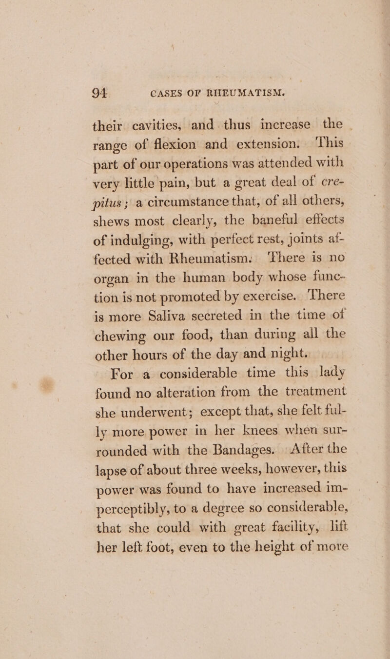 their cavities, and. thus increase the | range of flexion and extension. ‘This part of our operations was attended with very little pain, but a great deal of cre- pitus ; a circumstance that, of all others, shews most clearly, the baneful effects of indulging, with perfect rest, joints at- fected with Rheumatism: ‘There is no organ in the human body whose func- tion is not promoted by exercise. There is more Saliva secreted in the time of chewing our food, than during all the other hours of the day and night. For a considerable time this lady found no alteration from the treatment she underwent; except that, she felt ful- ly more power in her knees when sur- rounded with the Bandages. After the lapse of about three weeks, however, this power was found to have increased im- perceptibly, to a degree so considerable, that she could with great facility, litt her left foot, even to the height of more