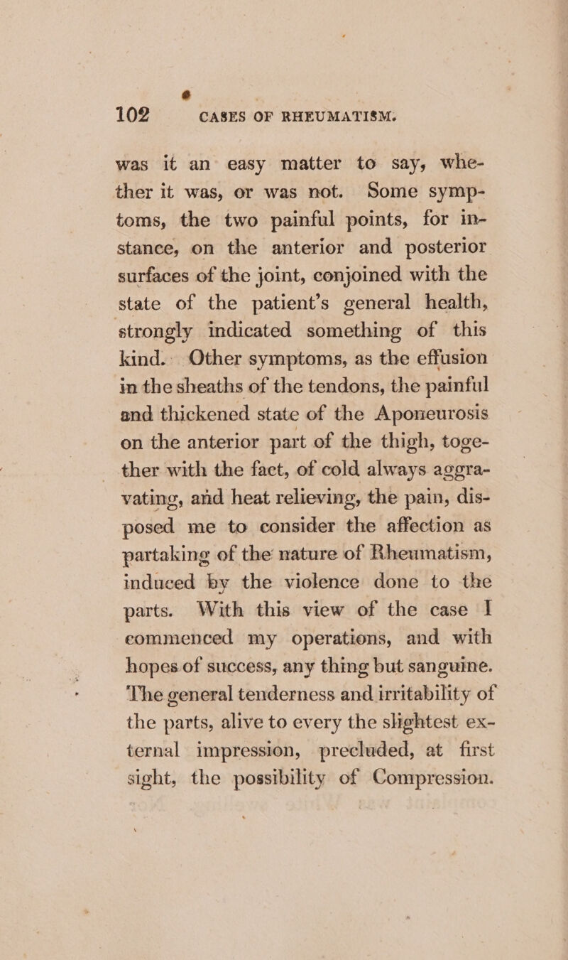 x 102 CASES OF RHEUMATISM: was it an easy matter to say, whe- ther it was, or was not. Some symp- toms, the two painful points, for in- stance, on the anterior and posterior surfaces of the joint, conjoined with the state of the patient’s general health, strongly indicated something of this kind. Other symptoms, as the effusion in the sheaths of the tendons, the painful and thickened state of the Aponeurosis on the anterior part of the thigh, toge- ther with the fact, of cold always aggra- vating, and heat relieving, the pain, dis- posed me to consider the affection as partaking of the nature of Rheumatism, induced by the violence done to the parts. With this view of the case I eommenced my operations, and with hopes of success, any thing but sanguine. The general tenderness and irritability of the parts, alive to every the slightest ex- ternal impression, precluded, at first sight, the possibility of Compression.