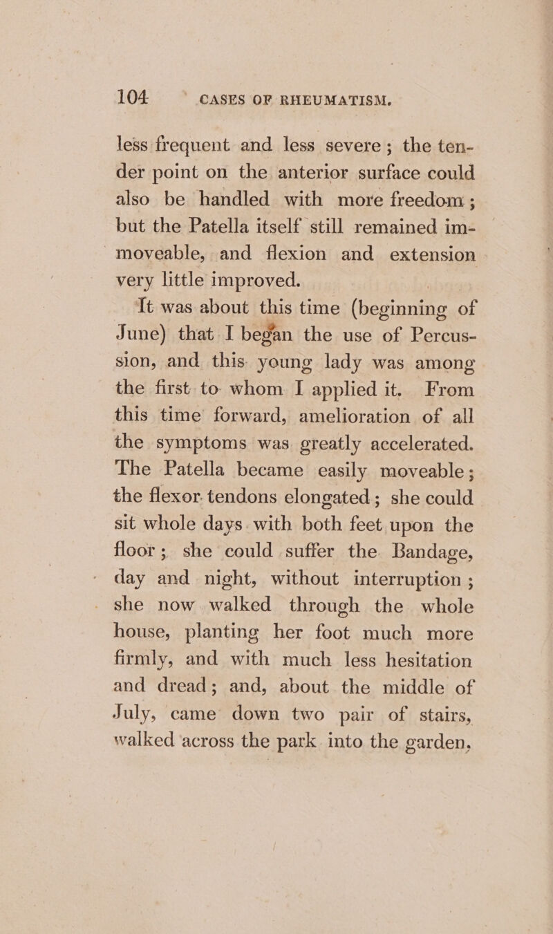 less frequent and less severe; the ten- der point on the anterior surface could also be handled with more freedom : but the Patella itself still remained im- ~moveable, and flexion and extension very little improved. It was about this time (oor of June) that I began the use of Percus- sion, and this. young lady was among the first to whom. I applied it. From this time’ forward, amelioration of all the symptoms was greatly accelerated. The Patella became easily moveable ; the flexor. tendons elongated; she could sit whole days. with both feet upon the floor; she could suffer the Bandage, day and night, without interruption ; she now walked through the whole house, planting her foot much more firmly, and with much less hesitation and dread; and, about the middle of July, came down two pair of stairs, walked ‘across the park into the garden,