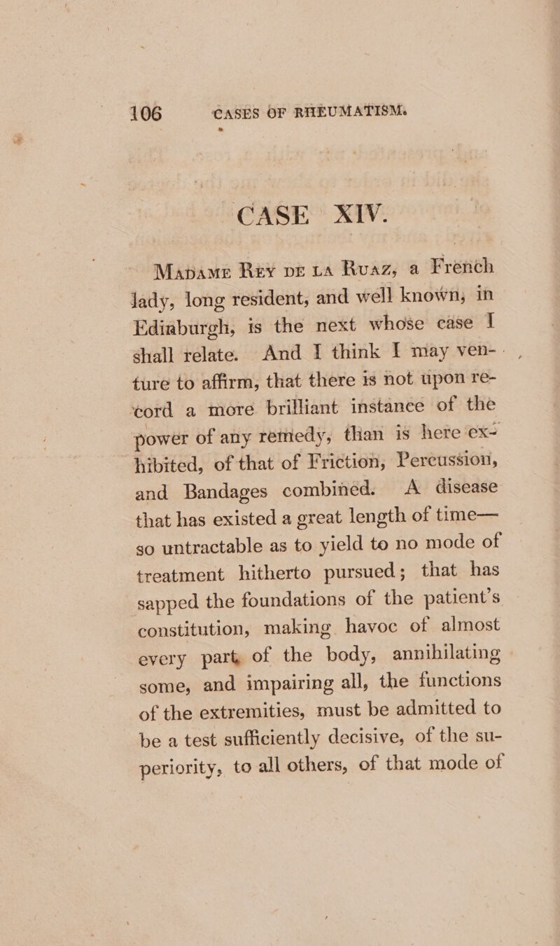 CASE XIV. Mapbame Rey pve ta Ruaz, a French Jady, long resident, and well known, in Ediaburgh, is the next whose case I ture to affirm, that there is not upon re- ‘ord a more brilliant instance of the power of any remedy, than is here ex= hibited, of that of Friction, Percussion, and Bandages combined. A disease that has existed a great length of time— ‘so untractable as to yield to no mode of treatment hitherto pursued; that has sapped the foundations of the patient’s constitution, making havoc of almost every part of the body, annihilating some, and impairing all, the functions of the extremities, must be admitted to be a test sufficiently decisive, of the su- periority, to all others, of that mode of