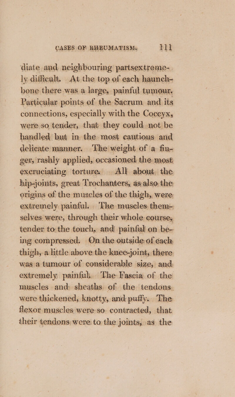 diate and neighbouring partsextreme-. ly difficult. At the top ef each haunch- bone there was a large, painful tumour. Particular points of the Sacrum and its connections, especially with the Coccyx, were so tender, that they could not be handled but in the most cautious and delicate manner. The weight of a fin- ger, rashly applied, occasioned the: most excruciating torture, All about. the _ hip-joints, creat Trochanters, as also the: origins of the muscles of the thigh, were extremely painful. ‘The muscles. them- selves were, through their whole course, tender tothe touch, and painful on be-- ing compressed. On the outside: of éach thigh, a little above the knee-joint, there: was a tumour of considerable size, and extremely painful. The Fascia of the muscles and sheaths of the tendons. were thickened, knotty, and puffy. The flexor muscles were so. contracted, that their tendons: were: to the joints, as the