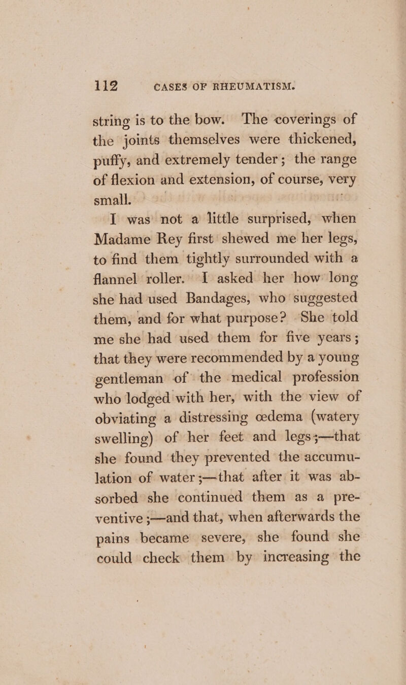string is to the bow. The coverings of the joints themselves were thickened, puffy, and extremely tender; the range of flexion and extension, of course, very sinalieo08 00% cate | | I was not a little surprised, when Madame Rey first shewed me her legs, to find them tightly surrounded with a flannel roller. I asked her how long she had used Bandages, who suggested them, and for what purpose? She told me she had used them for five years; that they were recommended by a young gentleman of the medical profession who lodged with her, with the view of obviating a distressing oedema (watery swelling) of her feet and legs;—that she found they prevented the accumu- lation of water ;—that after it was ab- sorbed she continued them as a pre-— ventive ;—and that, when afterwards the pains became severe, she found she could check them by increasing the