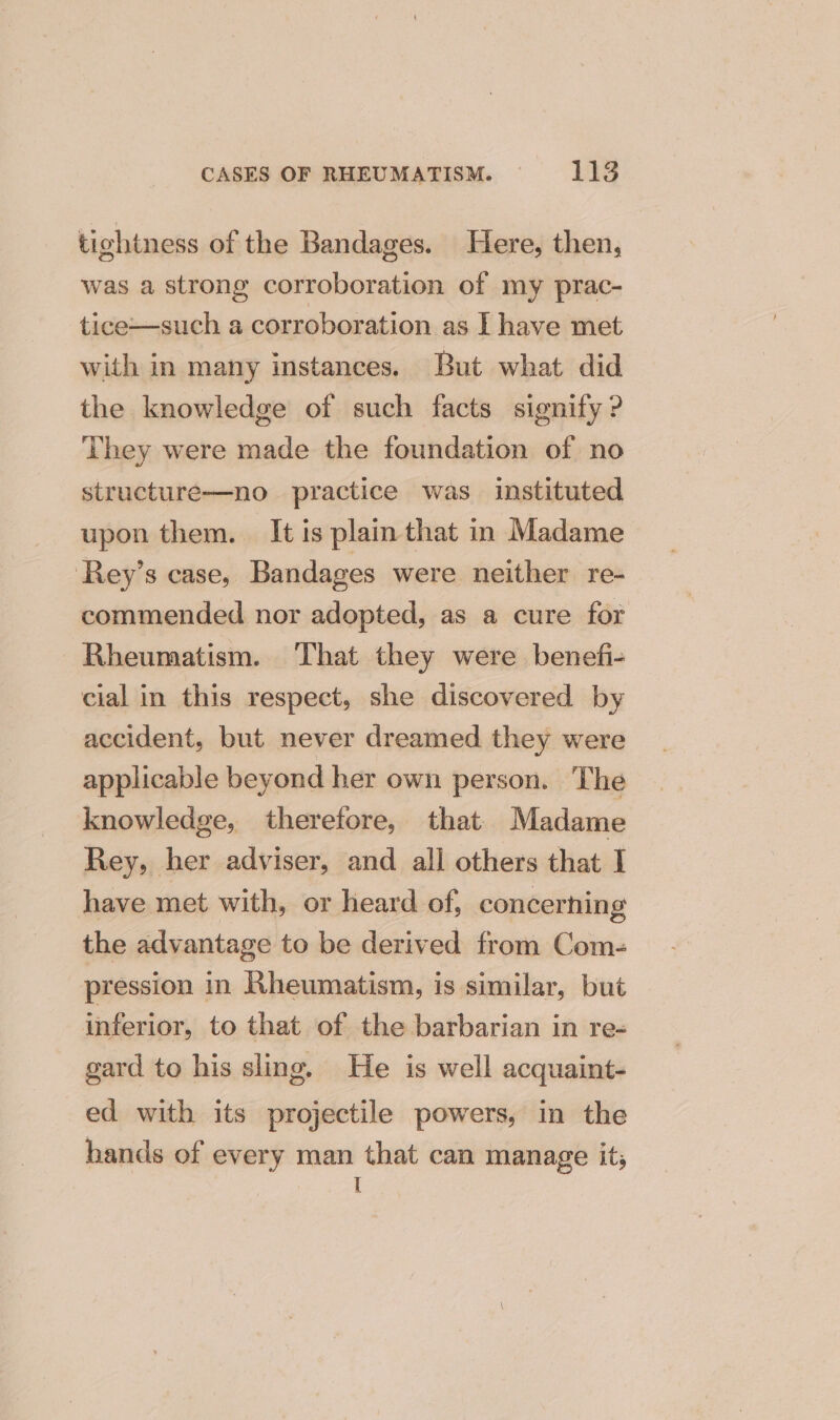 tightness of the Bandages. Here, then, was a strong corroboration of my prac- tice—such a corroboration as | have met with in many instances. But what did the knowledge of such facts signify ? They were made the foundation of no structure—no practice was instituted upon them. It is plain that in Madame ‘Rey’s case, Bandages were neither re- commended nor adopted, as a cure for Rheumatism. That they were benefi- cial in this respect, she discovered by accident, but never dreamed they were applicable beyond her own person. The knowledge, therefore, that Madame Rey, her adviser, and all others that I have met with, or heard of, concerning the advantage to be derived from Com- pression in Rheumatism, is similar, but inferior, to that of the barbarian in re- gard to his sling. He is well acquaint- ed with its projectile powers, in the hands of every man that can manage it; I