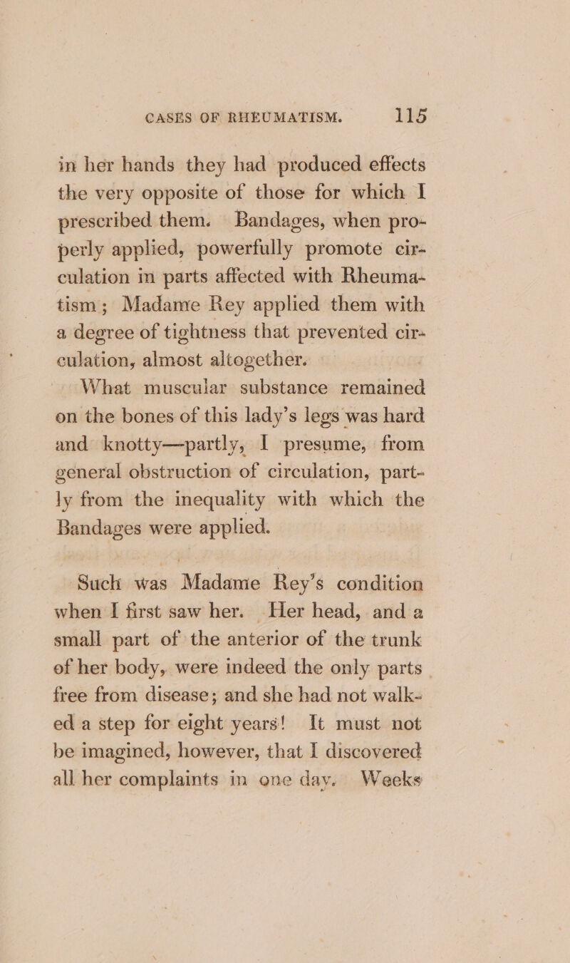 in her hands they had produced effects the very opposite of those for which I prescribed them. Bandages, when pro- perly applied, powerfully promote cir- culation in parts affected with Rheuma- tism; Madame Rey applied them with a degree of tightness that prevented cir- culation, almost altogether. — What muscular substance remained on the bones of this lady’s legs was hard and knotty—partly, I presume, from general obstruction of circulation, part- ly from the inequality with which the Bandages were applied. Such was Madame Rey’s condition when I first saw her. Her head, and a small part of the anterior of the trunk of her body, were indeed the only parts | free from disease; and she had not walk- ed a step for eight years! It must not be imagined, however, that I discovered all her complaints in one dav. Weekes