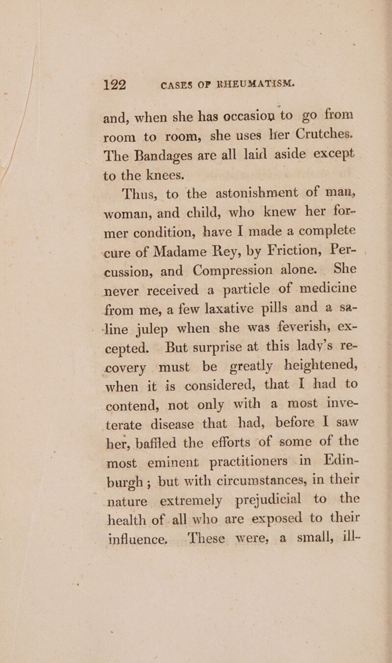 and, when she has occasion to go from room to room, she uses her Crutches. The Bandages are all laid aside except to the knees. | Thus, to the astonishment of man, woman, and child, who knew her for- mer condition, have I made a complete cure of Madame Rey, by Friction, Per- cussion, and Compression alone. She never received a particle of medicine from me, a few laxative pills and a sa- line julep when she was feverish, ex- cepted. But surprise at this lady's re- covery must be greatly heightened, | when it is considered, that I had to contend, not only with a most inve- terate disease that had, before I saw her, baffled the efforts of some of the most eminent practitioners in KEdin- burgh ; but with circumstances, in their “nature extremely prejudicial to the health of all who are exposed to their influence. These were, a small, ill-