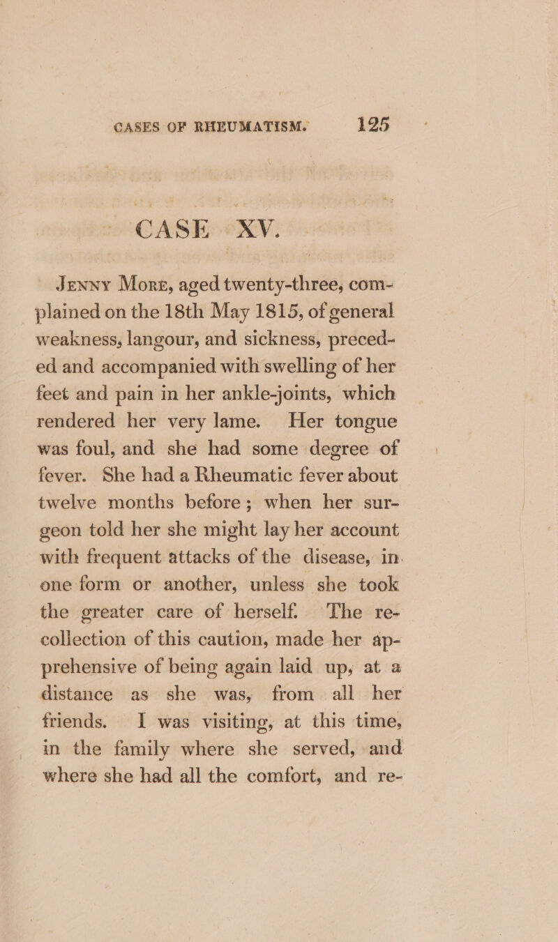 CASE = XV. Jenny Mone, aged twenty-three, com- plained on the 18th May 1815, of general weakness, langour, and sickness, preced- ed and accompanied with swelling of her feet and pain in her ankle-joints, which rendered her very lame. Her tongue was foul, and she had some degree of fever. She had a Rheumatic fever about twelve months before; when her sur- geon told her she might lay her account with frequent attacks of the disease, in. one form or another, unless she took the greater care of herself. The re- collection of this caution, made her ap- prehensive of being again laid up, at a distance as she was, from all her friends. I was visiting, at this time, in the family where she served, and where she had all the comfort, and re-