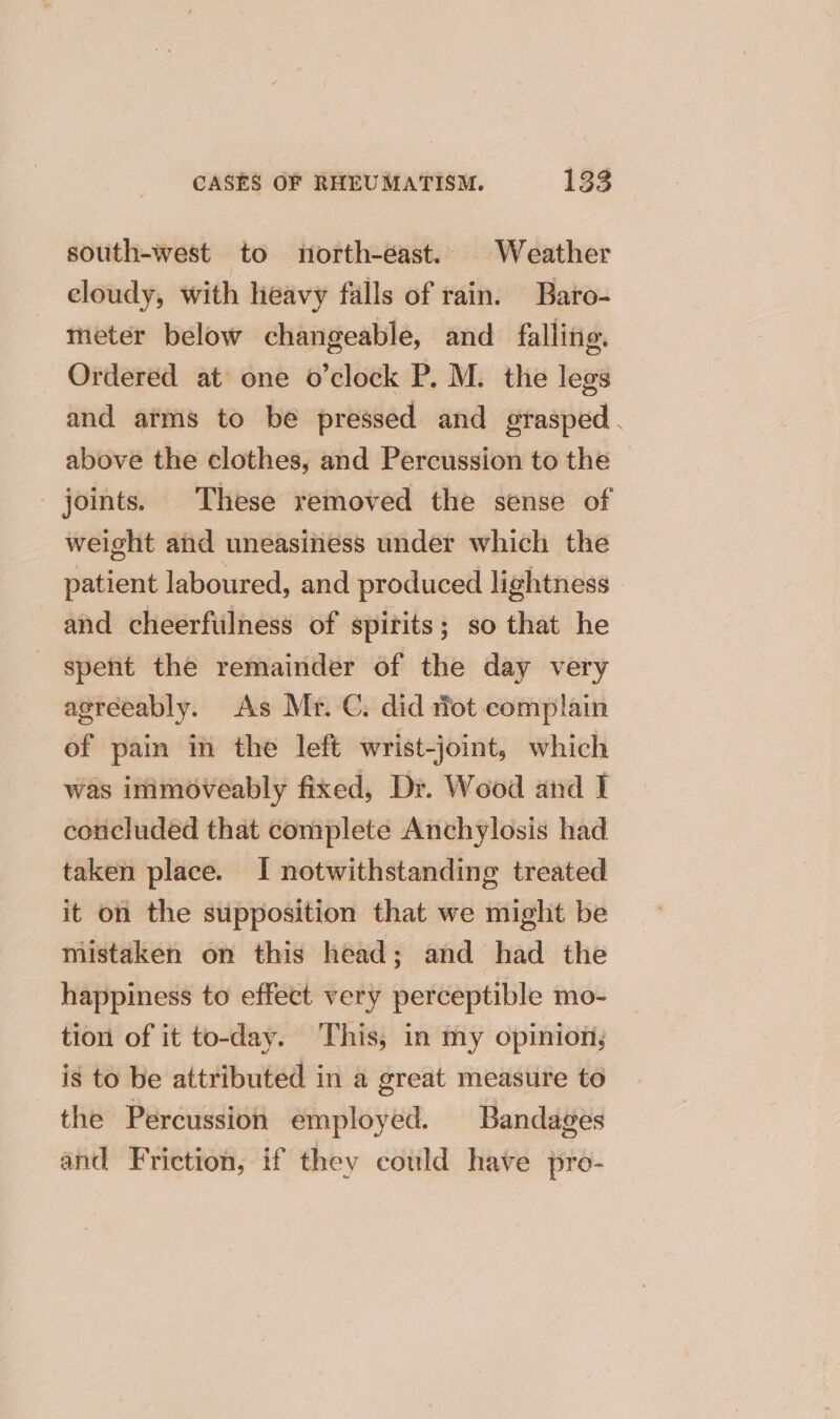 south-west to north-east. Weather cloudy, with heavy falls of rain. Baro- meter below changeable, and falling. Ordered at one o’clock P. M. the legs and atms to be pressed and grasped. above the clothes, and Percussion to the joints. These removed the sense of weight and uneasiness under which the patient laboured, and produced lightness and cheerfulness of spirits; so that he spent the remainder of the day very agreeably. As Mr. C. did rot complain of pain in the left wrist-joint, which was inimoveably fixed, Di. Wood and I _ concluded that complete Anchylosis had taken place. I notwithstanding treated it on the supposition that we might be mistaken on this head; and had the happiness to effect very perceptible mo- tion of it to-day. This, in my opinion, is to be attributed in a great measure to the Percussion employed. Bandages and Friction, if they could have pro-