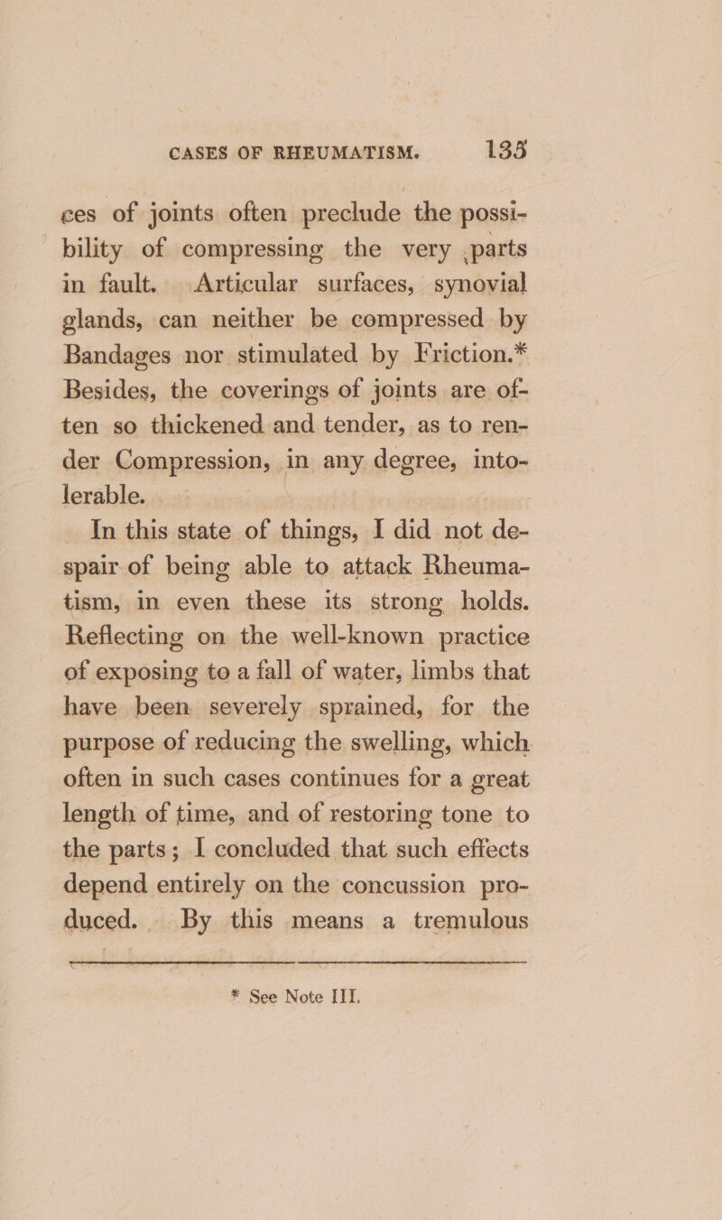 ces of joints often preclude the possi- bility of compressing the very parts in fault. Articular surfaces, synovial glands, can neither be compressed by Bandages nor stimulated by Friction.* Besides, the coverings of joints are of- ten so thickened and tender, as to ren- der Compression, in any degree, into- lerable. In this state of things, I did not de- spair of being able to attack Rheuma- tism, In even these its strong holds. Reflecting on the well-known practice of exposing to a fall of water, limbs that have been severely sprained, for the purpose of reducing the swelling, which. often in such cases continues for a great length of time, and of restoring tone to the parts; I concluded that such effects depend entirely on the concussion pro- duced. By this means a tremulous * See Note ITT.