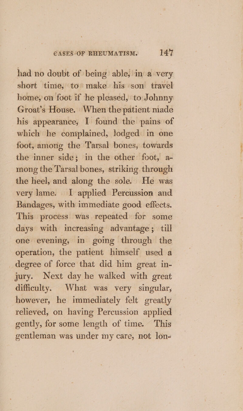 had no doubt of being able; in a very short time, to’ make his son’ travel home, on foot if he pleased, to Johnny Groat’s House. When the patient made his appearance, I found the pains of which he coniplained, lodged in one foot, among the Tarsal bones, towards the inner side; in the other foot, a- mong the Tarsal bones, striking through the heel, and along the sole. He was very lame. I applied Percussion and Bandages, with immediate good effects. This process was repeated for some days with increasing advantage; till one evening, in going through the operation, the patient himself used a _ degree of force that did him great in- jury. Next day he walked with great difficulty. What was very singular, however, he immediately felt greatly relieved, on having Percussion applied gently, for some length of time. This gentleman was under my care, not lon-