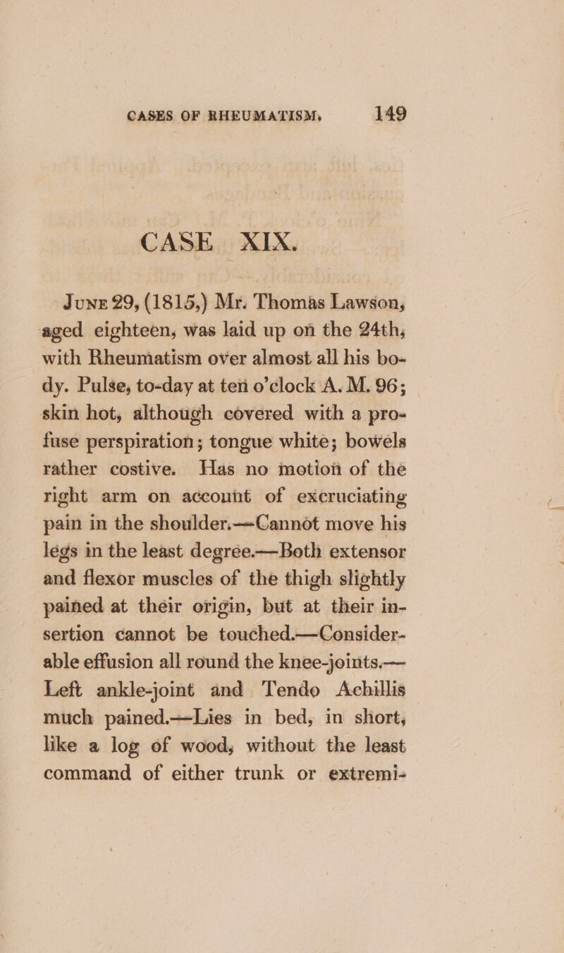 CASE XIX. June 29, (1815,) Mr. Thomas Lawson, aged eighteen, was laid up on the 24th, with Rheumatism over almost all his bo- dy. Pulse, to-day at ten o'clock A. M. 96; — skin hot, although covered with a pro- fuse perspiration; tongue white; bowels rather costive. Has no motion of the right arm on account of excruciating pain in the shoulder.—Cannot move his legs in the least degree—Both extensor and flexor muscles of the thigh slightly pained at their origin, but at their in- sertion cannot be touched.—Consider- able effusion all round the knee-joints.— Left ankle-joint and Tendo Achillis much pained.—Lies in bed, in short, like a log of wood, without the least command of either trunk or extremi-