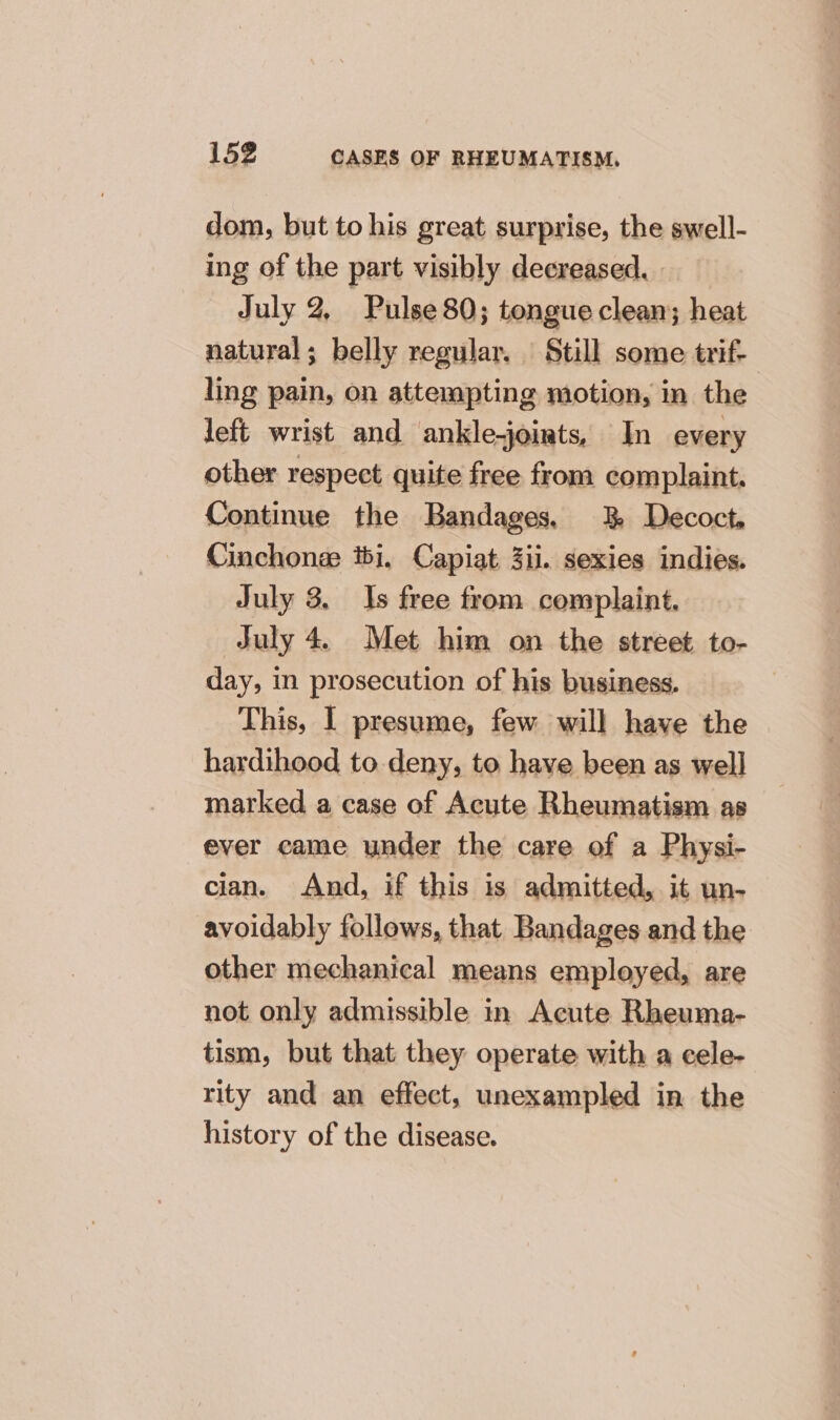 dom, but to his great surprise, the swell- ing of the part visibly decreased, | July 2, Pulse 80; tongue clean; heat natural; belly regular. Still some trif- ling pain, on attempting motion, in the left wrist and ankle-joints, In every other respect quite free from complaint. Continue the Bandages, 38 Decoct, Cinchonee ibi, Capiat 3ii. sexies indies. July 3. Is free from comsplaint. July 4. Met him on the street to- day, in prosecution of his business. | This, 1 presume, few will have the hardihood to deny, to have been as well marked a case of Acute Rheumatism as ever came under the care of a Physi- cian. And, if this is admitted, it un- avoidably follows, that Bandages and the other mechanical means employed, are not only admissible in Acute Rheuma- tism, but that they operate with a cele- rity and an effect, unexampled in the history of the disease.