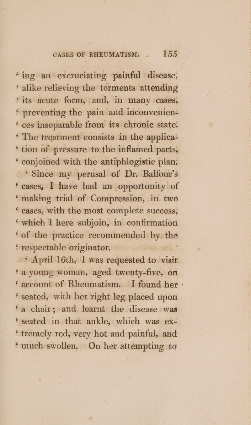 “sy ey ey &amp;. “ey nn “aN € £ CASES OF RHEUMATISM. . 155 ing an excruciating ‘painful disease, alike relieving the torments attending its acute form, and, in many cases, preventing the pain and inconvenien- ces inseparable from its chronic state. The treatment consists in the applica- conjoined with the antiphlogistic plan: ©Since my perusal of Dr. Balfour’s cases, | have had an opportunity of cases, with the most complete success, of the practice recommended. ~ the respectable originator. | : a young woman, aged twenty-five, on account of Rheumatism. — I found her seated, with her right leg placed upon a chair; and learnt the disease was seated in that ankle, which was ex- tremely red, very hot and painful, and