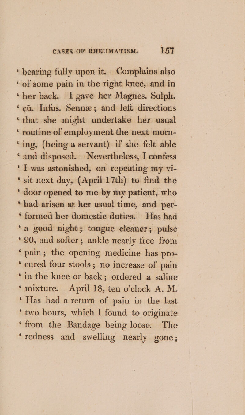 ‘ bearing fully upon it. Complains also ‘ of some pain in the right knee, and in ‘her back. I gave her Magnes. Sulph. ‘cu. Infus. Senne; and left directions ‘that she might undertake her usual ‘ routine of employment the next morn- ‘ing, (being a servant) if she felt able ‘and disposed. Nevertheless, I confess ‘ T was astonished, on repeating my vi- ‘ sit next day, (April 17th) to find the ‘ door opened to me by my patient, who ‘had arisen at her usual time, and per- ‘ formed her domestic duties. Has had ‘a good night; tongue cleaner; pulse ‘ 90, and softer; ankle nearly free from ‘pain; the opening medicine has pro- ‘ cured four stools; no increase of pain ‘in the knee or back; ordered a saline *muixture. April 18, ten o’clock A. M. ‘ Has had a return of pain in the last ‘two hours, which I found to originate ‘from the Bandage being loose. The ‘redness and swelling nearly gone;