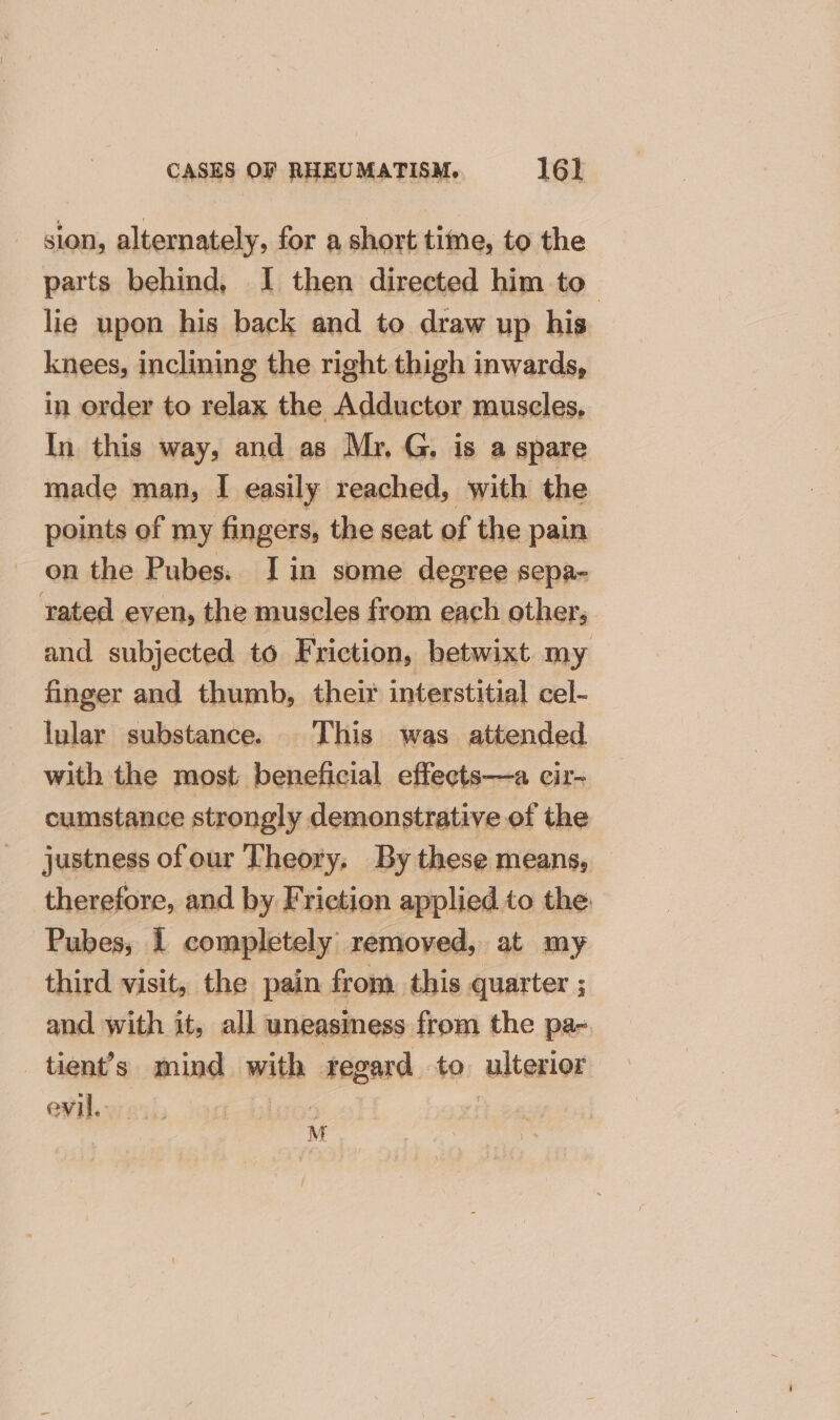 sion, alternately, for a short time, to the parts behind, I then directed him to lie upon his back and to draw up his knees, inclining the right thigh inwards, in order to relax the Adductor muscles, In this way, and as Mr, G, is a spare made man, I easily reached, with the points of my fingers, the seat of the pain on the Pubes. Iin some degree sepa- rated even, the muscles from each other, and subjected to Friction, betwixt my finger and thumb, their interstitial cel- lular substance. This was attended with the most beneficial effects—a cir- cumstance strongly demonstrative of the justness of our Theory; By these means, therefore, and by Friction applied to the Pubes; I completely removed, at my third visit, the pain from this quarter ; and with it, all uneasiness from the pa- _tient’s mind with ategesd. to ulterior evil. | M