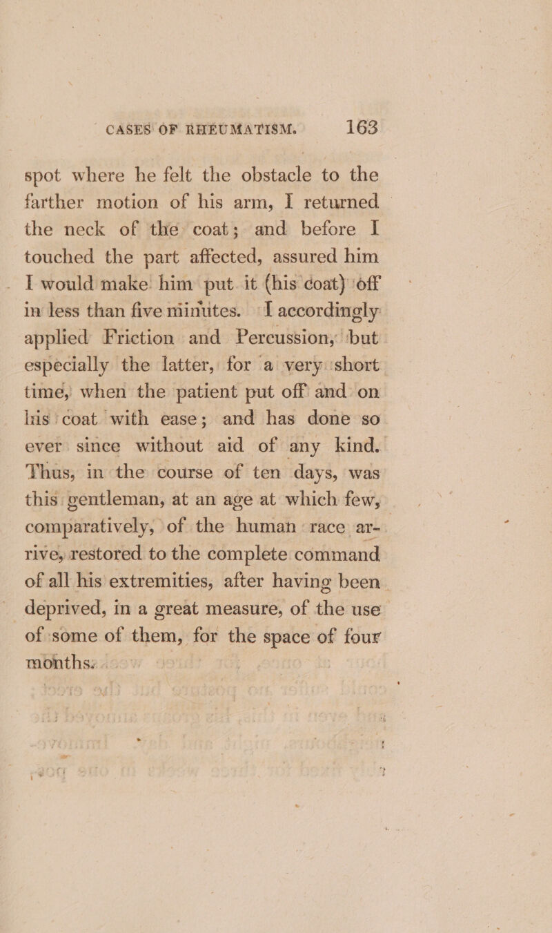 spot where he felt the obstacle to the farther motion of his arm, I returned — the neck of the coat; and before I touched the part affected, assured him . L would make him put. it (his coat) off in less than five minutes. I accordingly applied Friction and Percussion; ‘but: especially the latter, for a very ‘short time, when the patient put off and on lris coat. with ease; and has done so. ever since without aid of any kind. Thus, in the course of ten days, was this gentleman, at an age at which few, comparatively, of the human ‘race ar- ’ rive, restored to the complete command of all his extremities, after having been. _ deprived, in a great measure, of the use_ of some of them, for the space of four months: