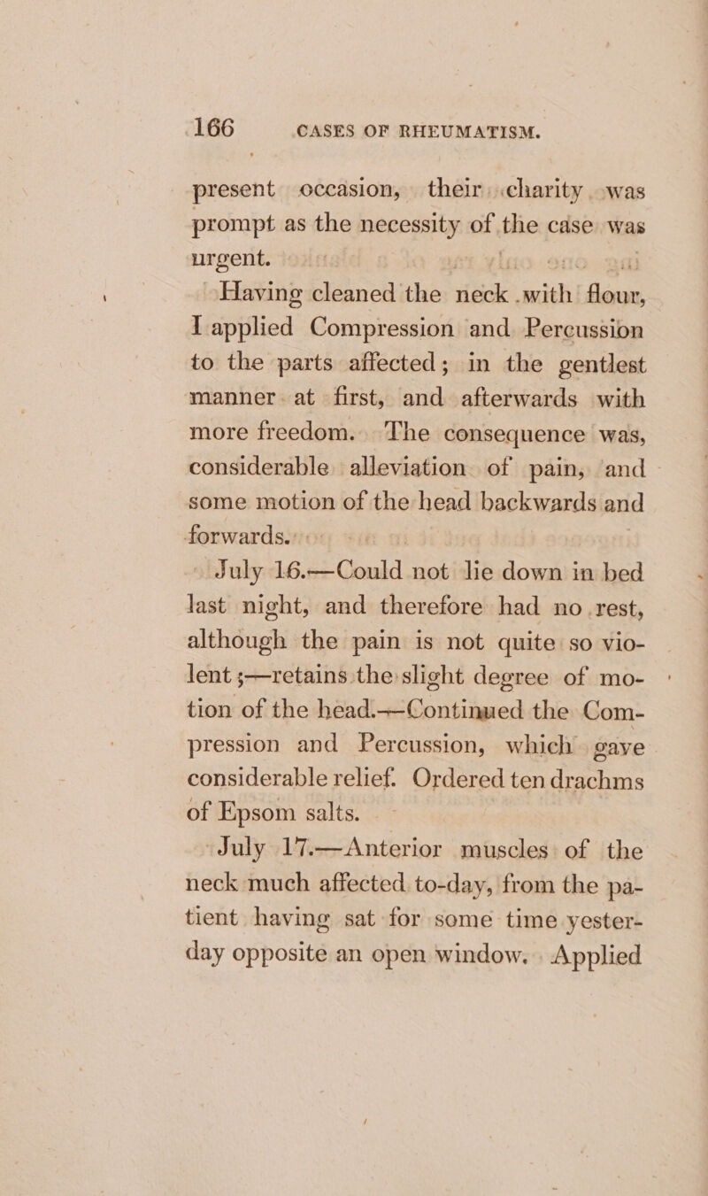 present occasion, their: .charity was prompt as the necessity of fie case was pagent | 3 | Having cleaned the iia saiah doe I applied Compression and. Percussion to the parts affected; in the gentlest manner. at first, and afterwards with more freedom. The consequence was, considerable alleviation of pain, and ~ some motion of the head backwards and forwards. July 16. i Gombe not lie down in bed last night, and therefore had no rest, although the pain is not quite so vio- lent ;—retains the slight degree of mo- tion of the head.—Continued the Com- pression and Percussion, which gave considerable relief. Ordered ten drachms of Epsom salts. July 17.—Anterior muscles of the neck much affected to-day, from the pa- tient having sat for some time yester- day opposite an open window. . Applied