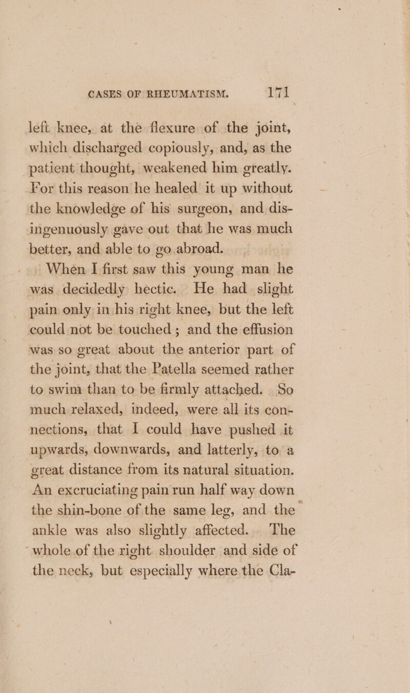 left knee, at the flexure of the joint, which discharged copiously, and, as the patient thought, weakened him greatly. For this reason he healed it up without the knowledge of his surgeon, and dis- ingenuously gave out that he was much better, and able to go.abroad. | . When I first saw this young man he was decidedly hectic. He had. slight pain only in his right knee, but the left could not be touched; and the effusion was so great about the anterior part of the joint, that the Patella seemed rather to swim than to be firmly attached. So much relaxed, indeed, were all its con- nections, that I could have pushed it upwards, downwards, and latterly, to a great distance from its natural situation. An excruciating pain run half way down the shin-bone of the same leg, and the 4 ankle was also slightly affected. The ~whole.of the right shoulder and side of the neck, but especially where the Cla-