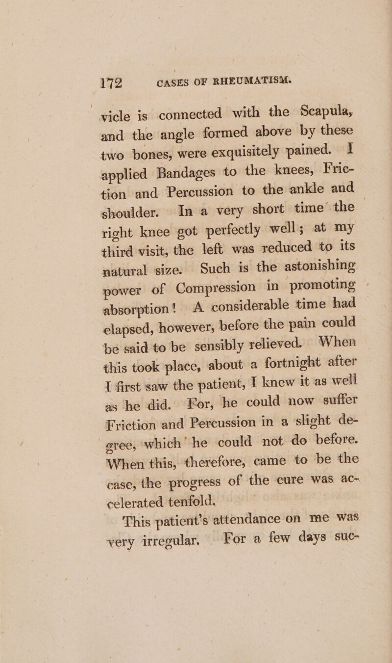 vicle is connected with the Scapula, and the angle formed above by these two bones, were exquisitely pained. 1 applied Bandages to the knees, Fric- tion and Percussion to the ankle and shoulder. In a very short time’ the right knee got perfectly well; at my third visit, the left was reduced to its natural size. Such is the astonishing power of Compression in promoting © absorption! A considerable time had elapsed, however; before the pain could be said to be sensibly relieved. When this took place, about a fortnight after I first saw the patient, I knew it as well as he did. For, he could now suffer Friction and Percussion in a slight de- evee, which’ he could not do before. When this, therefore, came to be the case, the progress of the cure was ac- celerated tenfold. ‘This patient’s attendance on me was very irregular, For a few days suc-