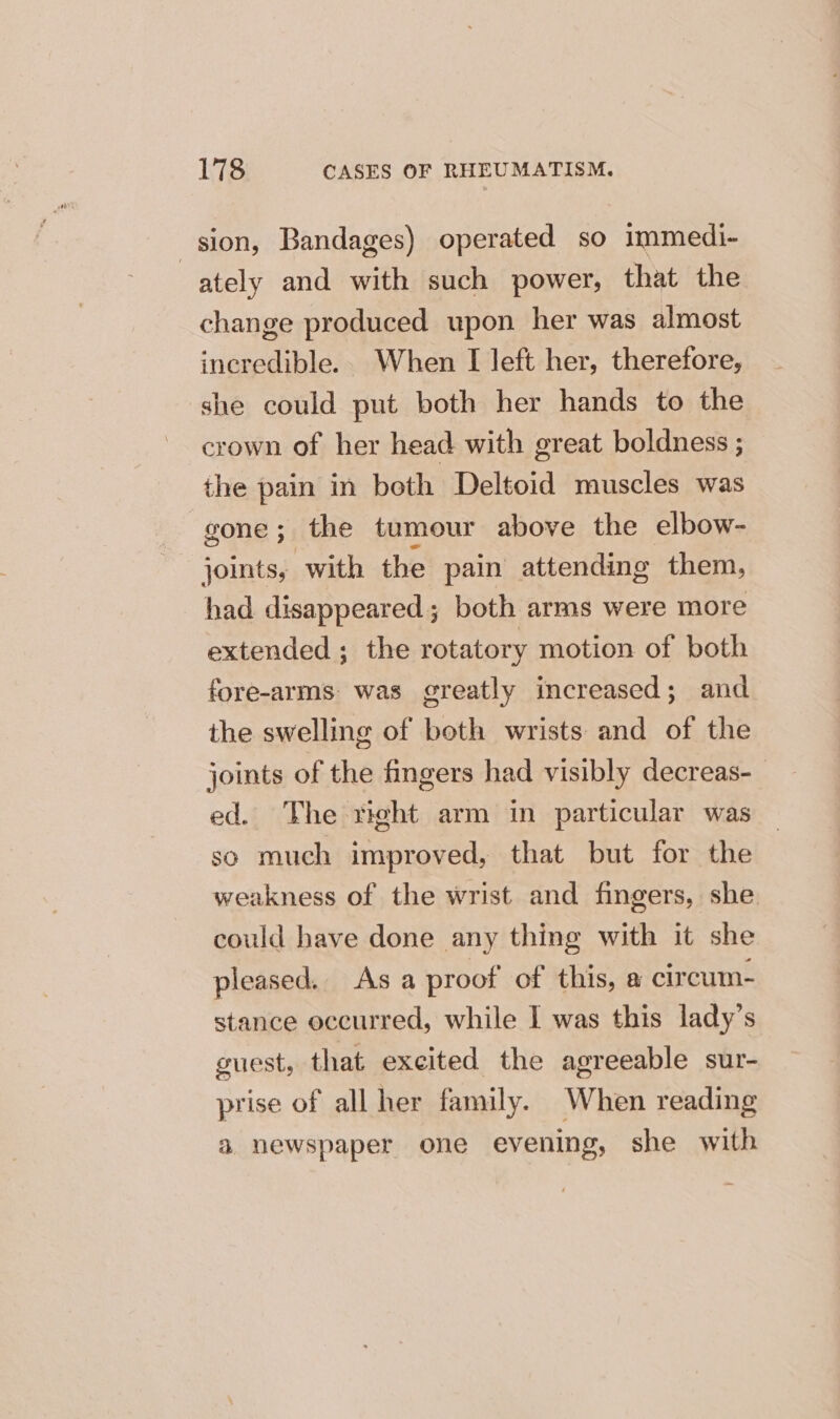 sion, Bandages) operated so immedi- ately and with such power, that the change produced upon her was almost incredible. When I left her, therefore, she could put both her hands to the crown of her head with great boldness ; the pain in beth Deltoid muscles was gone; the tumour above the elbow- joints, with the pain attending them, had disappeared; both arms were more extended ; the rotatory motion of both fore-arms. was greatly increased; and the swelling of both wrists and of the joints of the fingers had visibly decreas-_ ed. The right arm in particular was so much improved, that but for the weakness of the wrist and fingers, she could have done any thing with it she pleased. As a proof of this, a cireum- stance occurred, while I was this lady’s guest, that excited the agreeable sur- prise of all her family. When reading &amp; newspaper one evening, she with
