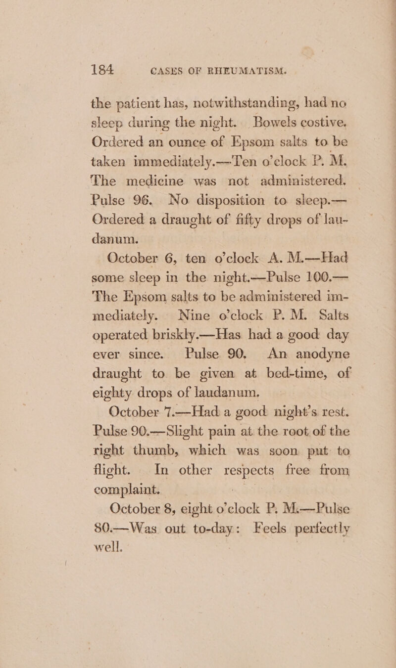 the patient has, notwithstanding, had no sleep during the night. Bowels costive. Ordered an ounce of Epsom salts to be taken immediately.—Ten o’clock P. M. The medicine was not administered. | Pulse 96. No disposition to sleep.— Ordered a draught of fifty drops of lau- danum. October 6, ten o’clock A. M.—Had some sleep in the night.—Pulse 100.— The Epsom salts to be administered im- mediately. Nine o'clock P. M. Salts operated briskly.—Has had a good day ever since. Pulse 90. An anodyne draught to be given at bed-time, of eighty drops of laudanum. | October 7.—Had a good: night’s rest. Pulse 90.—Slight pain at the reot of the right thumb, which was soon put to flight. In other Fesheis free from complaint. | October 8, eight o’clock P. M.—Pulse 80.—Was out al ack Feels pextectly well.