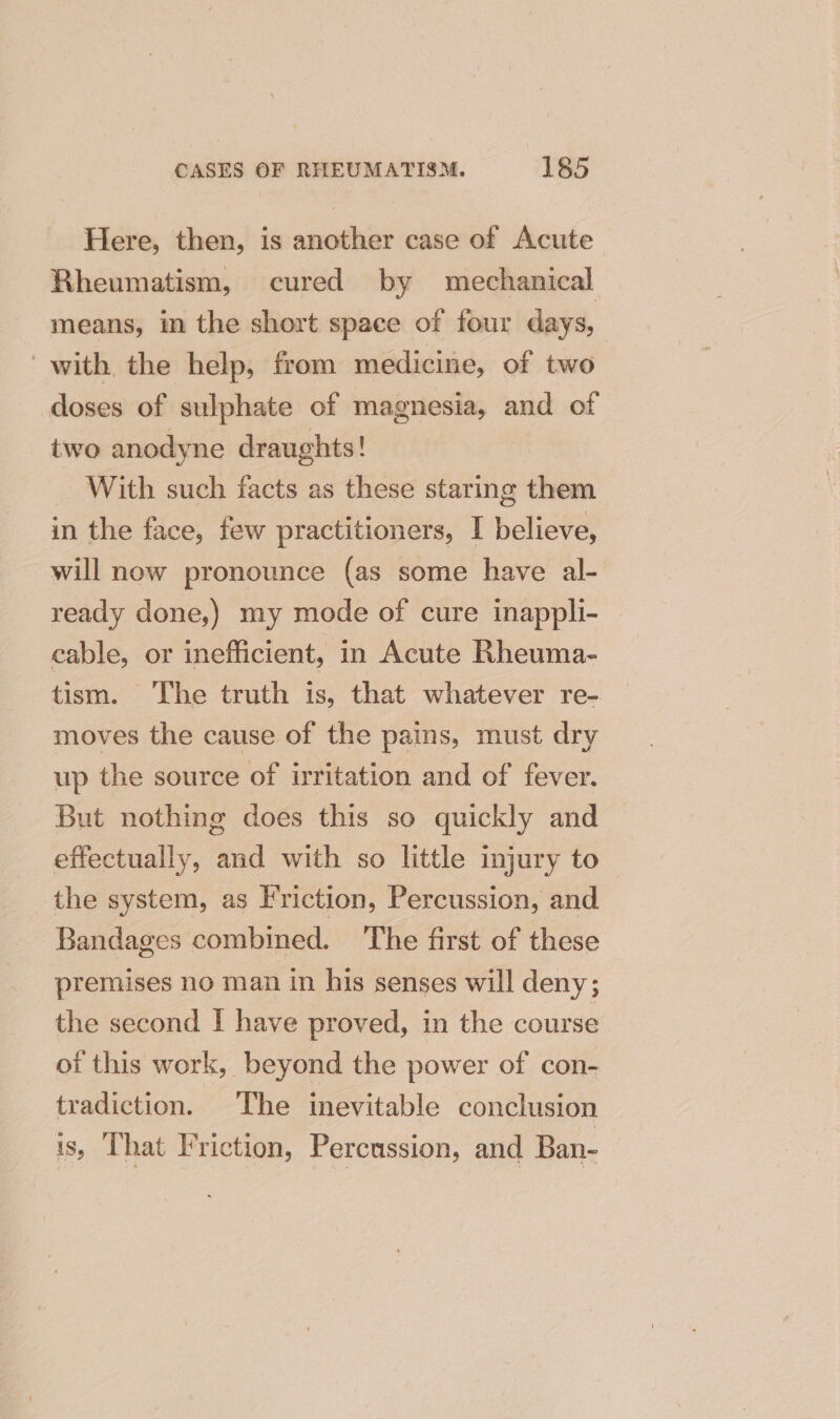 Here, then, is another case of Acute Rheumatism, cured by mechanical means, in the short space of four days, with the help, from medicine, of two doses of sulphate of magnesia, and of two anodyne draughts! _ With such facts as these staring them in the face, few practitioners, I believe, will now pronounce (as some have al- ready done,) my mode of cure inappli- cable, or inefficient, in Acute Rheuma- tism. The truth is, that whatever re- moves the cause of the pains, must dry up the source of irritation and of fever. But nothing does this so quickly and effectually, and with so little injury to the system, as Friction, Percussion, and Bandages combined. ‘The first of these premises no man in his senses will deny; the second I have proved, in the course of this work, beyond the power of con- tradiction. The inevitable conclusion is, That Friction, Percussion, and Ban-