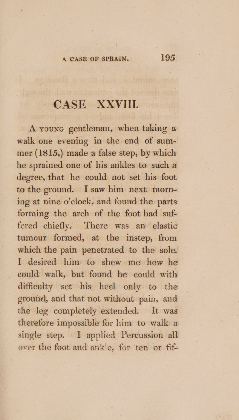 CASE XXVILL. A youne gentleman, when taking a walk one evening in the end of sum- mer (1815,) made a false step, by which he sprained one of his ankles to such a degree, that he could not set his foot to the ground. I saw him next morn- ing at nine o'clock, and found the parts forming the arch of the foot had suf- fered chiefly. There was an elastic tumour formed, at the instep, from which the pain penetrated to the sole. I desired him to shew me how he could walk, but found he could with difficulty set his heel only to the ground, and that not without pain, and the leg completely extended. It was therefore impossible for him to walk a single step. I applied Percussion all over the foot and ankle, for ten or fif-