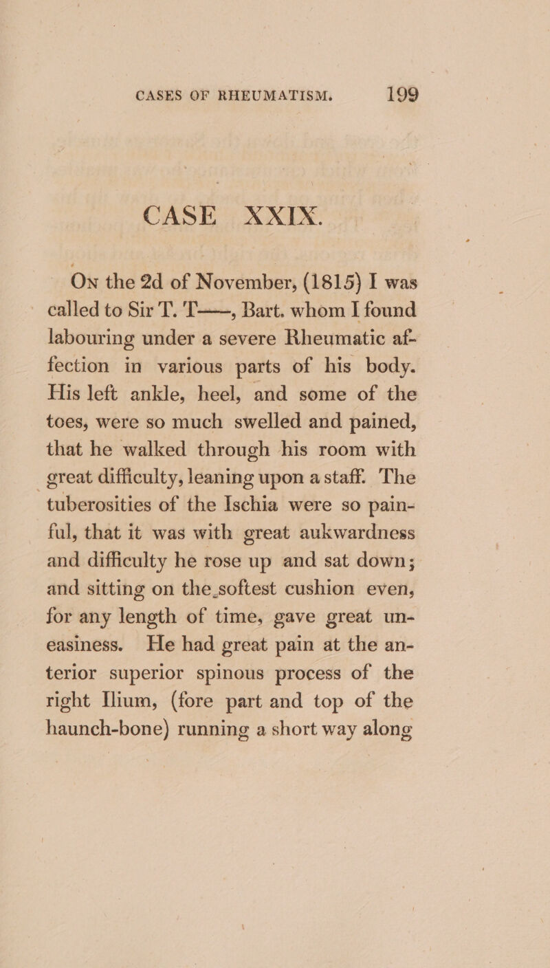 CASE XXIX. _ On the 2d of November, (1815) I was called to Sir T. T——, Bart. whom I found labouring under a severe Rheumatic af- fection in various parts of his body. His left ankle, heel, and some of the toes, were so much swelled and pained, that he walked through his room with -_ great difficulty, leaning upon a staff. The tuberosities of the Ischia were so pain- ful, that it was with great aukwardness and difficulty he rose up and sat down; and sitting on the_softest cushion even, for any length of time, gave great un- easiness. He had great pain at the an- terior superior spinous process of the right Ilium, (fore part and top of the haunch-bone) running a short way along